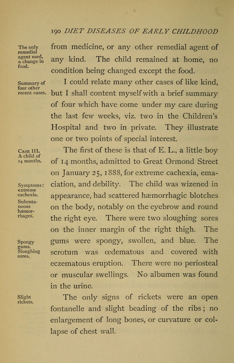 The only remedial agent used, a change in food. Summary of four other recent cases. Case III. A child of 14 months. Symptoms: extreme cachexia. Subcuta- neous haemor- rhages. Spongy gums. Sloughing sores. Slight rickets. from medicine, or any other remedial agent of any kind. The child remained at home, no condition being changed except the food. I could relate many other cases of like kind, but I shall content myself with a brief summary of four which have come under my care during the last few weeks, viz. two in the Children's Hospital and two in private. They illustrate one or two points of special interest. The first of these is that of E. L., a little boy of 14 months, admitted to Great Ormond Street on January 25, 1888, for extreme cachexia, ema- ciation, and debility. The child was wizened in appearance, had scattered haemorrhagic blotches on the body, notably on the eyebrow and round the right eye. There were two sloughing sores on the inner margin of the right thigh. The gums were spongy, swollen, and blue. The scrotum was cedematous and covered with eczematous eruption. There were no periosteal or muscular swellings. No albumen was found in the urine. The only signs of rickets were an open fontanelle and slight beading of the ribs ; no enlargement of long bones, or curvature or col- lapse of chest wall.