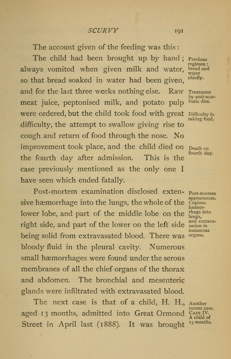 The account given of the feeding was this : The child had been brought up by hand ; Previous regimen : always vomited when given milk and water, bread and J & ' water so that bread soaked in water had been given, chiefly- and for the last three weeks nothing else. Raw Treatment by anti-scor- meat juice, peptonised milk, and potato pulp buticdiet. were ordered, but the child took food with great Difficulty in taking food. difficulty, the attempt to swallow giving rise to cough and return of food through the nose. No improvement took place, and the child died on Death on m fourth day. the fourth day after admission. This is the case previously mentioned as the only one I have seen which ended fatally. Post-mortem examination disclosed exten- post-mortem 1 1 appearances. sive haemorrhage into the lung's, the whole of the Copious lower lobe, and part of the middle lobe on the f^gj110 right side, and part of the lower on the left side sation in numerous being solid from extravasated blood. There was °rsans- bloody fluid in the pleural cavity. Numerous small haemorrhages were found under the serous membranes of all the chief organs of the thorax and abdomen. The bronchial and mesenteric glands were infiltrated with extravasated blood. The next case is that of a child, H. H., Another recent case. aged 13 months, admitted into Great Ormond ?AS^5vv o -> A child of Street in April last (1888). It was brought *3. ■-*■■