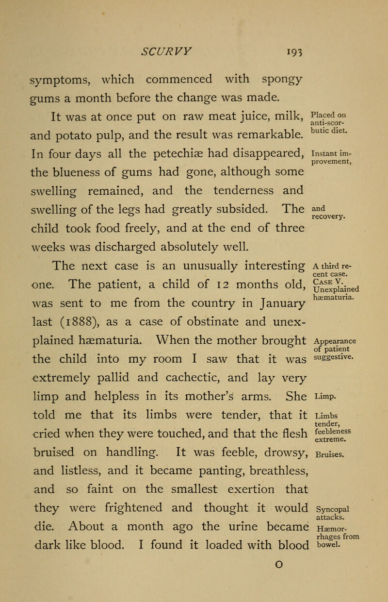 symptoms, which commenced with spongy gums a month before the change was made. It was at once put on raw meat juice, milk, Placed on r J anti-scor- and potato pulp, and the result was remarkable. butlc diet* In four days all the petechias had disappeared, instant im- provement, the blueness of gums had gone, although some swelling remained, and the tenderness and swelling; of the legs had greatly subsided. The and 0 o o j recovery. child took food freely, and at the end of three weeks was discharged absolutely well. The next case is an unusually interesting a third re- cent case. one. The patient, a child of 12 months old, unexplained , , c ,1 T hematuria. was sent to me irom the country in January last (1888), as a case of obstinate and unex- plained haematuria. When the mother brought Appearance of patient the child into my room I saw that it was sussestive- extremely pallid and cachectic, and lay very limp and helpless in its mother's arms. She Limp, told me that its limbs were tender, that it Limbs tender, cried when they were touched, and that the flesh feebleness J ' extreme. bruised on handling. It was feeble, drowsy, Bruises, and listless, and it became panting, breathless, and so faint on the smallest exertion that they were frightened and thought it would Syncopal attacks. die. About a month ago the urine became Haemor- rhages from dark like blood. I found it loaded with blood bowel-