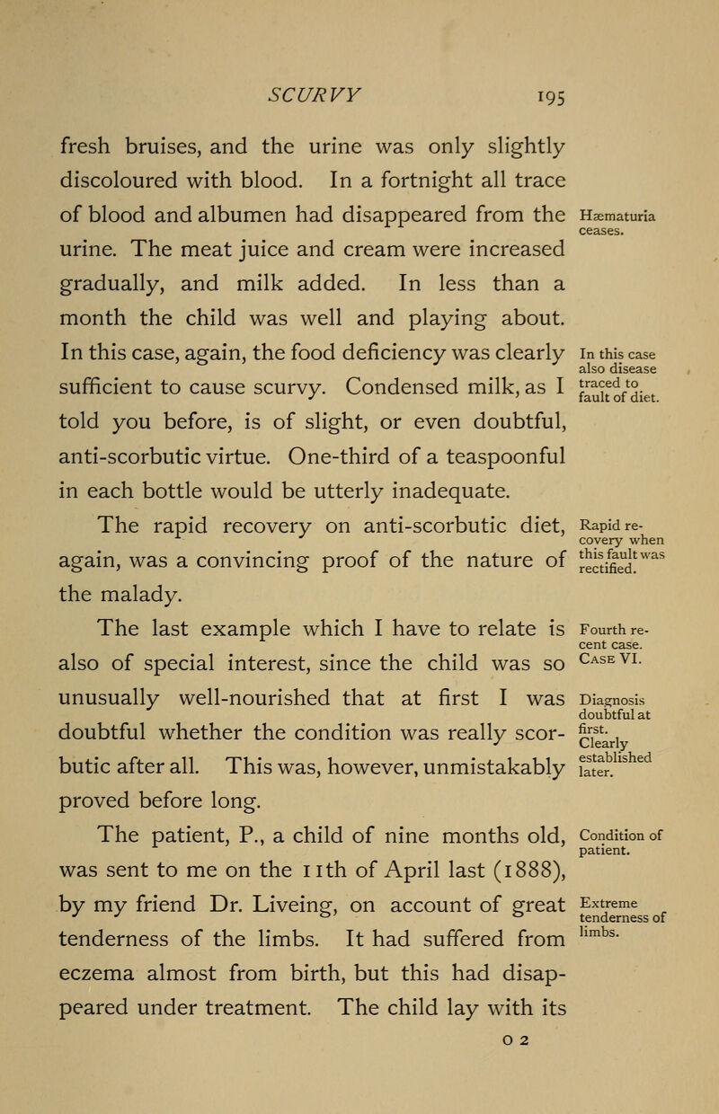 fresh bruises, and the urine was only slightly discoloured with blood. In a fortnight all trace of blood and albumen had disappeared from the Hematuria ceases. urine. The meat juice and cream were increased gradually, and milk added. In less than a month the child was well and playing about. In this case, again, the food deficiency was clearly in this case also disease sufficient to cause scurvy. Condensed milk, as I £uk o/diet told you before, is of slight, or even doubtful, anti-scorbutic virtue. One-third of a teaspoonful in each bottle would be utterly inadequate. The rapid recovery on anti-scorbutic diet, Rapid re- covery when again, was a convincing proof of the nature of r^SS'was the malady. The last example which I have to relate is Fourth re- cent case. also of special interest, since the child was so CaseVL unusually well-nourished that at first I was Diagnosis doubtful at doubtful whether the condition was really scor- gjse^rl butic after all. This was, however, unmistakably faterbhshed proved before long. The patient, P., a child of nine months old, Condition of patient. was sent to me on the nth of April last (: by my friend Dr. Liveing, on account of great Extreme J J i=>} *=» tenderness of tenderness of the limbs. It had suffered from hmbs eczema almost from birth, but this had disap- peared under treatment. The child lay with its