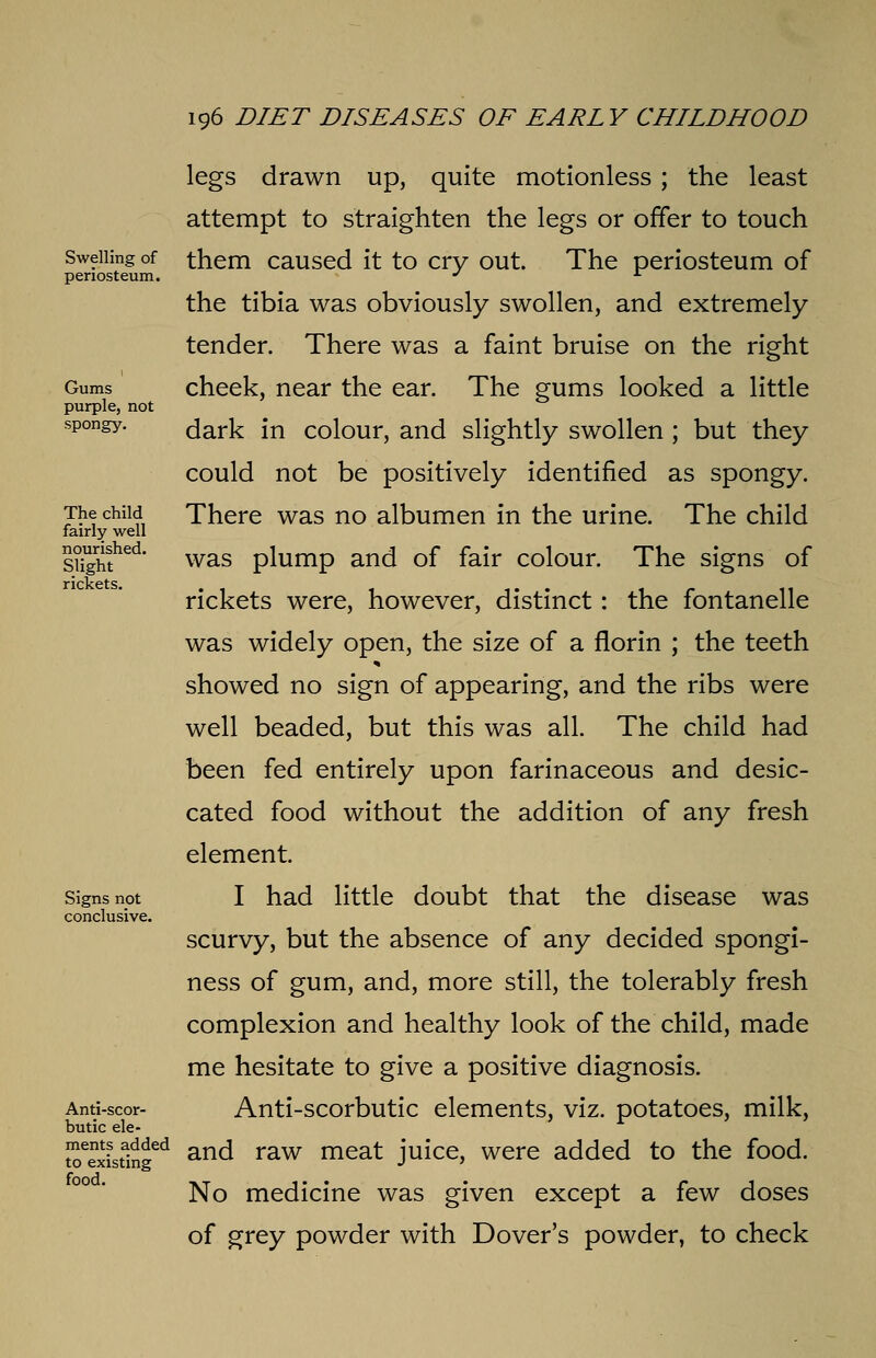 Swelling of periosteum. Gums purple, not spongy. The child fairly well nourished. Slight rickets. Signs not conclusive. Anti-scor- butic ele- ments added to existing food. legs drawn up, quite motionless ; the least attempt to straighten the legs or offer to touch them caused it to cry out. The periosteum of the tibia was obviously swollen, and extremely tender. There was a faint bruise on the right cheek, near the ear. The gums looked a little dark in colour, and slightly swollen ; but they could not be positively identified as spongy. There was no albumen in the urine. The child was plump and of fair colour. The signs of rickets were, however, distinct: the fontanelle was widely open, the size of a florin ; the teeth showed no sign of appearing, and the ribs were well beaded, but this was all. The child had been fed entirely upon farinaceous and desic- cated food without the addition of any fresh element. I had little doubt that the disease was scurvy, but the absence of any decided spongi- ness of gum, and, more still, the tolerably fresh complexion and healthy look of the child, made me hesitate to give a positive diagnosis. Anti-scorbutic elements, viz. potatoes, milk, and raw meat juice, were added to the food. No medicine was given except a few doses of grey powder with Dover's powder, to check