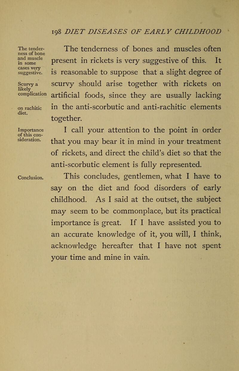 The tender- ness of bone and muscle in some cases very suggestive. Scurvy a likely m complication on rachitic diet. Importance of this con- sideration. Conclusion. The tenderness of bones and muscles often present in rickets is very suggestive of this. It is reasonable to suppose that a slight degree of scurvy should arise together with rickets on artificial foods, since they are usually lacking in the anti-scorbutic and anti-rachitic elements together. I call your attention to the point in order that you may bear it in mind in your treatment of rickets, and direct the child's diet so that the anti-scorbutic element is fully represented. This concludes, gentlemen, what I have to say on the diet and food disorders of early childhood. As I said at the outset, the subject may seem to be commonplace, but its practical importance is great. If I have assisted you to an accurate knowledge of it, you will, I think, acknowledge hereafter that I have not spent your time and mine in vain.