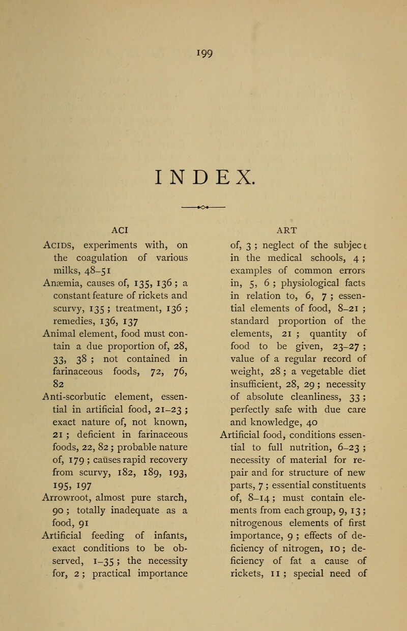 INDEX. ACI Acids, experiments with, on the coagulation of various milks, 48-51 Anaemia, causes of, 135, 136 ; a constant feature of rickets and scurvy, 135 ; treatment, 136 ; remedies, 136, 137 Animal element, food must con- tain a due proportion of, 28, 33, 38 ; not contained in farinaceous foods, 72, 76, 82 Anti-scorbutic element, essen- tial in artificial food, 21-23 ; exact nature of, not known, 21 ; deficient in farinaceous foods, 22, 82; probable nature of, 179; causes rapid recovery from scurvy, 182, 189, 193, 195, 197 Arrowroot, almost pure starch, 90; totally inadequate as a food, 91 Artificial feeding of infants, exact conditions to be ob- served, 1-35 5 tne necessity for, 2; practical importance ART of, 3 ; neglect of the subjec t in the medical schools, 4 ; examples of common errors in, 5, 6 ; physiological facts in relation to, 6, 7 ; essen- tial elements of food, 8-21 ; standard proportion of the elements, 21 ; quantity of food to be given, 23-27 ; value of a regular record of weight, 28; a vegetable diet insufficient, 28, 29; necessity of absolute cleanliness, 33; perfectly safe with due care and knowledge, 40 Artificial food, conditions essen- tial to full nutrition, 6-23 ; necessity of material for re- pair and for structure of new parts, 7 ; essential constituents of, 8-14; must contain ele- ments from each group, 9, 13 ; nitrogenous elements of first importance, 9 ; effects of de- ficiency of nitrogen, 10; de- ficiency of fat a cause of rickets, 11 ; special need of