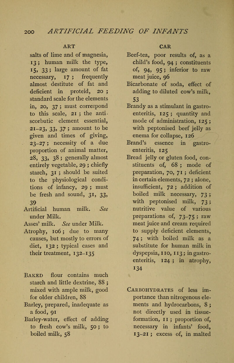 ART salts of lime and of magnesia, 13; human milk the type, 15, 33 ; large amount of fat necessary, 17 ; frequently almost destitute of fat and deficient in proteid, 20 ; standard scale for the elements in, 20, 37 ; must correspond to this scale, 21 ; the anti- scorbutic element essential, 21-23, 33, 37 ; amount to be given and times of giving, 23-27; necessity of a due proportion of animal matter, 28, 33, 38 ; generally almost entirely vegetable, 29 ; chiefly starch, 31 ; should be suited to the physiological condi- tions of infancy, 29 ; must be fresh and sound, 31, 33, 39 Artificial human milk. See under Milk. Asses' milk. See under Milk. Atrophy, 106; due to many causes, but mostly to errors of diet, 132 ; typical cases and their treatment, 132-135 Baked flour contains much starch and little dextrine, 88 ; mixed with ample milk, good for older children, 88 Barley, prepared, inadequate as a food, 91 Barley-water, effect of adding to fresh cow's milk, 50; to boiled milk, 58 CAR Beef-tea, poor results of, as a child's food, 94 ; constituents of, 94, 95; inferior to raw meat juice, 96 Bicarbonate of soda, effect of adding to diluted cow's milk, 53 Brandy as a stimulant in gastro- enteritis, 125 ; quantity and mode of administration, 125 ; with peptonised beef jelly as enema for collapse, 126 Brand's essence in gastro- enteritis, 125 Bread jelly or gluten food, con- stituents of, 68 ; mode of preparation, 70, 71 ; deficient in certain elements, 72 ; alone, insufficient, 72; addition of boiled milk necessary, 73 ; with peptonised milk, 73; nutritive value of various preparations of, 73-75 ; raw meat juice and cream required to supply deficient elements, 74; with boiled milk as a substitute for human milk in dyspepsia, 110, 113; in gastro- enteritis, 124 ; in atrophy, 134 Carbohydrates of less im- portance than nitrogenous ele- ments and hydrocarbons, 8 ; not directly used in tissue- formation, II ; proportion of, necessary in infants' food, 13-21 ; excess of, in malted