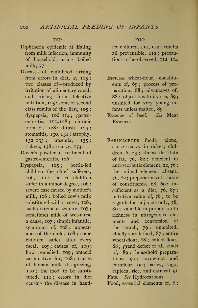 DIP Diphtheria epidemic at Ealing from milk infection, immunity of households using boiled milk, 57 Diseases of childhood arising from errors in diet, 2, 105 ; two classes of—produced by irritation of alimentary canal, and arising from defective nutrition, 105 ; some of second class results of the first, 105 ; dyspepsia, 106-114; gastro- enteritis, 115-128; chronic form of, 128; thrush, 129; stomatitis, 130, 131; atrophy, 132-135 ; ansemia, 135 ; rickets, 138; scurvy, 174 Dover's powder in treatment of gastro-enteritis, 126 Dyspepsia, 105 ; bottle-fed children the chief sufferers, 106, in ; suckled children suffer in a minor degree, 106 ; severe case caused by mother's milk, 106 ; boiled cow's milk substituted with success, 106; such extreme cases rare, 107 ; sometimes milk of wet-nurse a cause, 107 ; simple infantile, symptoms of, 108 ; appear- ance of the child, 108; some children suffer after every meal, 109; causes of, 109; how remedied, 109; antacid •carminative for, 108 ; causes of human milk disagreeing, 110 ; the food to be substi- tuted, in ; errors in diet causing the disease in hand- FOO fed children, in, 112; results all preventible, 112; precau- tions to be observed, 112-114 Entire wheat-flour, constitu- ents of, 69 ; process of pre- paration, 88; advantages of, 88 ; objections to its use, 89; unsuited for very young in- fants unless malted, 89 Essence of beef. See Meat Essence. Farinaceous foods, alone, cause scurvy in rickety chil- dren, 6, 23 ; almost destitute of fat, 76, 82 ; deficient in anti-scorbutic element, 22,76 ; the animal element absent, 76, 82; preparations of—table of constituents, 68, 69; in- sufficient as a diet, j6, 87; nutritive value of, 78 ; to be regarded as adjuncts only, 78, 89 ; valuable in proportion to richness in nitrogenous ele- ments and conversion of the starch, 79; unmalted, chiefly starch food, 87 ; entire wheat-flour, 88 ; baked flour, 88; grand defect of all kinds of, 89; household prepara- tions, 90 ; arrowroot and cornflour, 90; barley, sago, tapioca, rice, and oatmeal, 91 Fats. See Hydrocarbons. Food, essential elements of, 8;