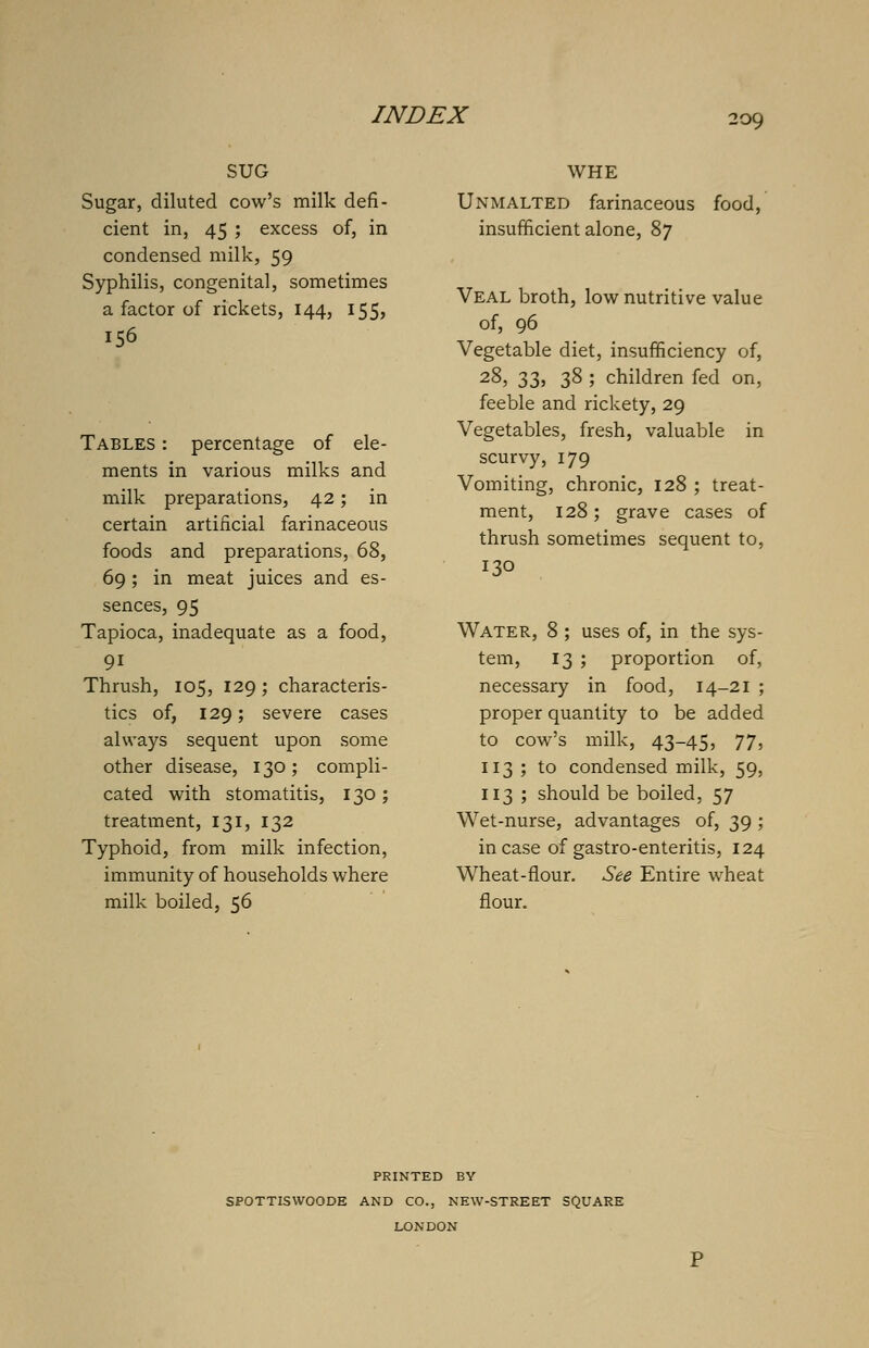 SUG Sugar, diluted cow's milk defi- cient in, 45 ; excess of, in condensed milk, 59 Syphilis, congenital, sometimes a factor of rickets, 144, 155, 156 Tables : percentage of ele- ments in various milks and milk preparations, 42; in certain artificial farinaceous foods and preparations, 68, 69 ; in meat juices and es- sences, 95 Tapioca, inadequate as a food, 91 Thrush, 105, 129; characteris- tics of, 129; severe cases always sequent upon some other disease, 130; compli- cated with stomatitis, 130 ; treatment, 131, 132 Typhoid, from milk infection, immunity of households where milk boiled, 56 WHE Unmalted farinaceous food, insufficient alone, 87 Veal broth, low nutritive value of, 96 Vegetable diet, insufficiency of, 28> 33> 38 5 children fed on, feeble and rickety, 29 Vegetables, fresh, valuable in scurvy, 179 Vomiting, chronic, 128 ; treat- ment, 128; grave cases of thrush sometimes sequent to, 130 Water, 8 ; uses of, in the sys- tem, 13 ; proportion of, necessary in food, 14-21 ; proper quantity to be added to cow's milk, 43-45, 77, 113 ; to condensed milk, 59, 113 ; should be boiled, 57 Wet-nurse, advantages of, 39 ; in case of gastro-enteritis, 124 Wheat-flour. See Entire wheat flour. PRINTED BY SPOTTISWOODE AND CO., NEW-STREET SQUARE LONDON