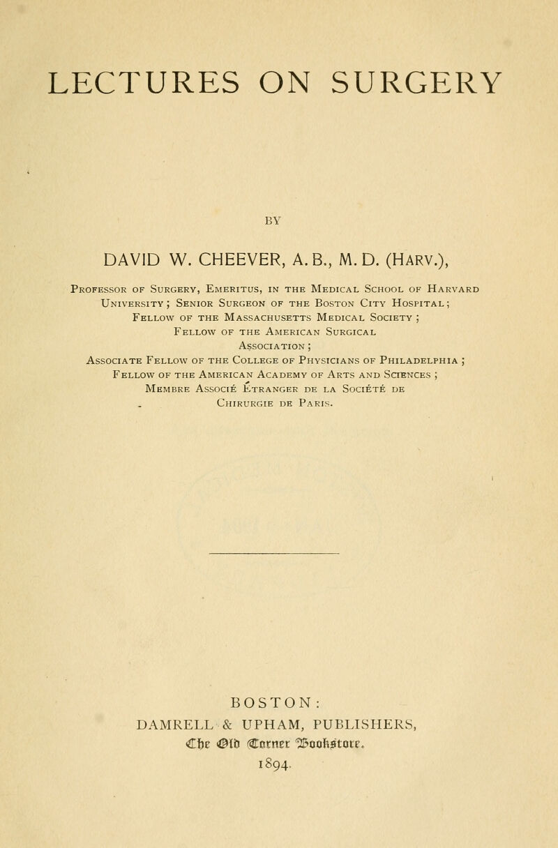 LECTURES ON SURGERY BY DAVID W. CHEEVER, A.B,, M. D. (Harv.), Professor of Surgery, Emeritus, in the Medical School of Harvard University; Senior Surgeon of the Boston City Hospital; Fellow of the Massachusetts Medical Society ; Fellow of the American Surgical Association ; Associate Fellow of the College of Physicians of Philadelphia ; Fellow of the American Academy of Arts and Sctences ; Membre Associe Etranger de la Societe de Chirurgie de Paris. BOSTON: DAMRELL & UPHAM, PUBLISHERS, C!)e <©lti (Cornet 12&oofe*ltote. 1894.