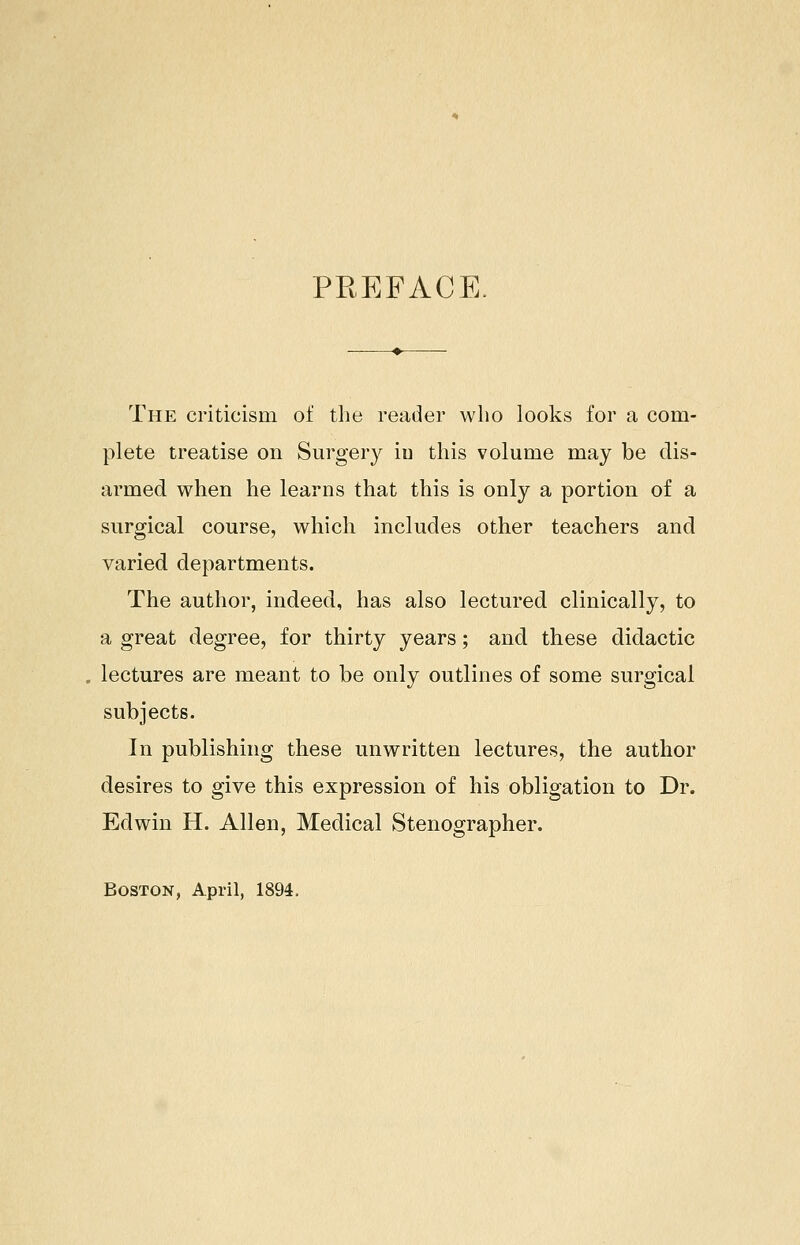 PREFACE. The criticism of the reader who looks for a com- plete treatise on Surgery iu this volume may be dis- armed when he learns that this is only a portion of a surgical course, which includes other teachers and varied departments. The author, indeed, has also lectured clinically, to a great degree, for thirty years; and these didactic lectures are meant to be only outlines of some surgical subjects. In publishing these unwritten lectures, the author desires to give this expression of his obligation to Dr. Edwin H. Allen, Medical Stenographer. Boston, April, 1894.