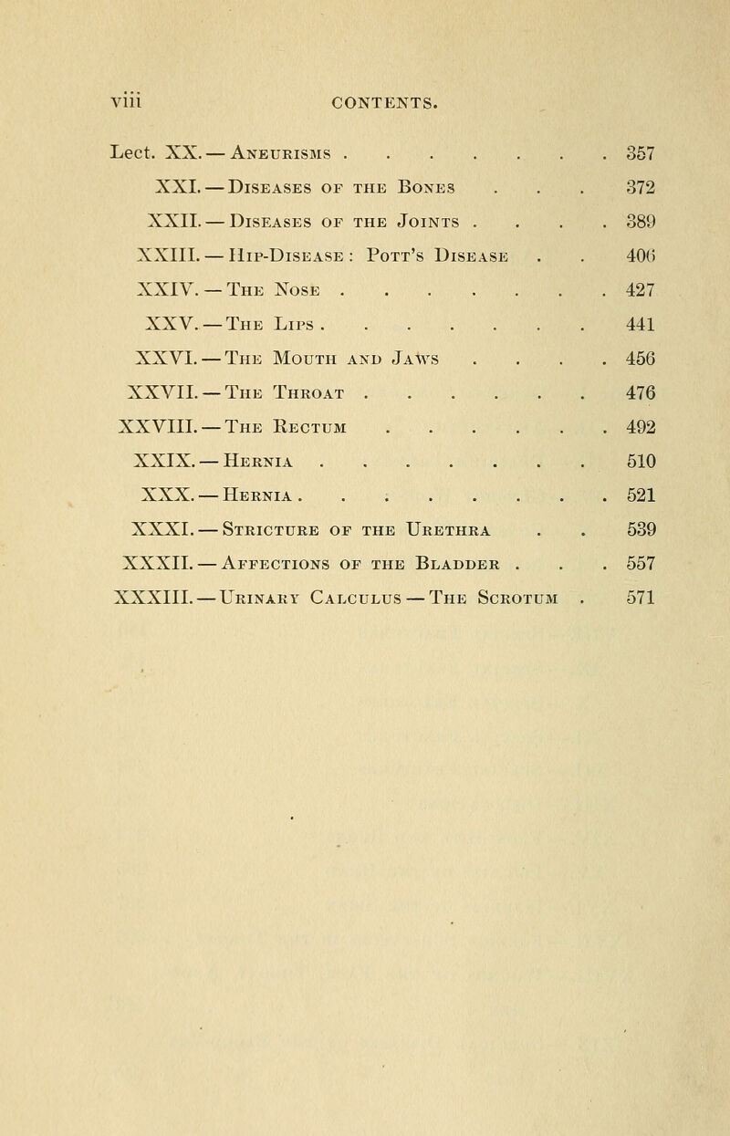 Vlll CONTENTS. Lect. XX. — Aneurisms 357 XXI. — Diseases of the Bones . . . 372 XXII. — Diseases of the Joints .... 389 XXIII. — Hip-Disease : Pott's Disease . . 40(5 XXIV. —The Nose 427 XXV. —The Lips 441 XXVL —The Mouth and Jaws . . . .456 XXVII. —The Throat 476 XXVIIL —The Eectum 492 XXIX. —Hernia 610 XXX. —Hernia. . 621 XXXI. — Stricture of the Urethra . . 539 XXXII. — Affections of the Bladder . . . 557 XXXIII. — Urinary Calculus — The Scrotum . 571
