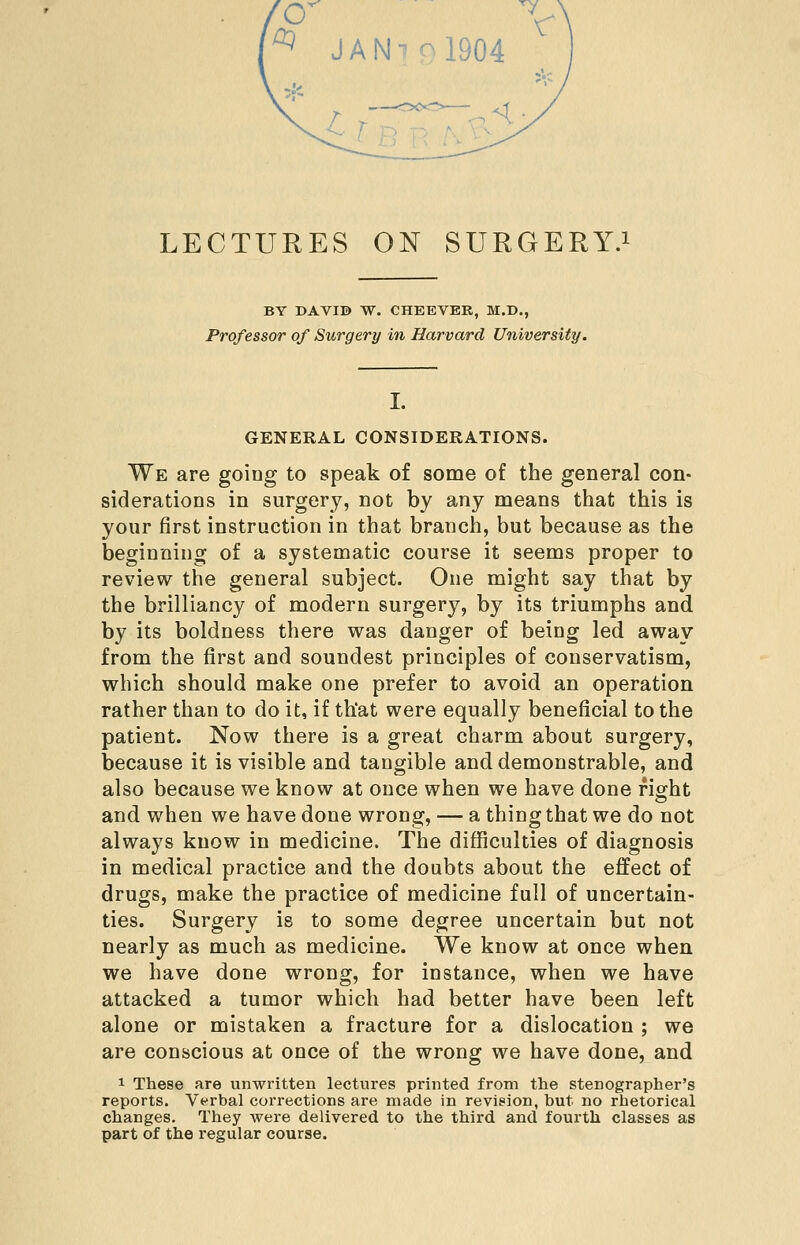 ^ JAN-^ol904 £^ ? B R Tv ^' LECTURES ON SURGERY.^ BY DAVID W. CHEEVER, M.D., Professor of Surgery in Harvard University. GENERAL CONSIDERATIONS. We are going to speak of some of the general con- siderations in surgery, not by any means that this is your first instruction in that branch, but because as the beginning of a systematic course it seems proper to review the general subject. One might say that by the brilliancy of modern surgery, by its triumphs and by its boldness there was danger of being led away from the first and soundest principles of conservatism, which should make one prefer to avoid an operation rather than to do it, if th'at were equally beneficial to the patient. Now there is a great charm about surgery, because it is visible and tangible and demonstrable, and also because we know at once when we have done fight and when we have done wrong, — a thing that we do not always know in medicine. The difficulties of diagnosis in medical practice and the doubts about the effect of drugs, make the practice of medicine full of uncertain- ties. Surgery is to some degree uncertain but not nearly as much as medicine. We know at once when we have done wrong, for instance, when we have attacked a tumor which had better have been left alone or mistaken a fracture for a dislocation ; we are conscious at once of the wrong we have done, and 1 These are unwritten lectures printed from the stenographer's reports. Verbal corrections are made in revision, but no rhetorical changes. They were delivered to the third and fourth classes as part of the regular course.