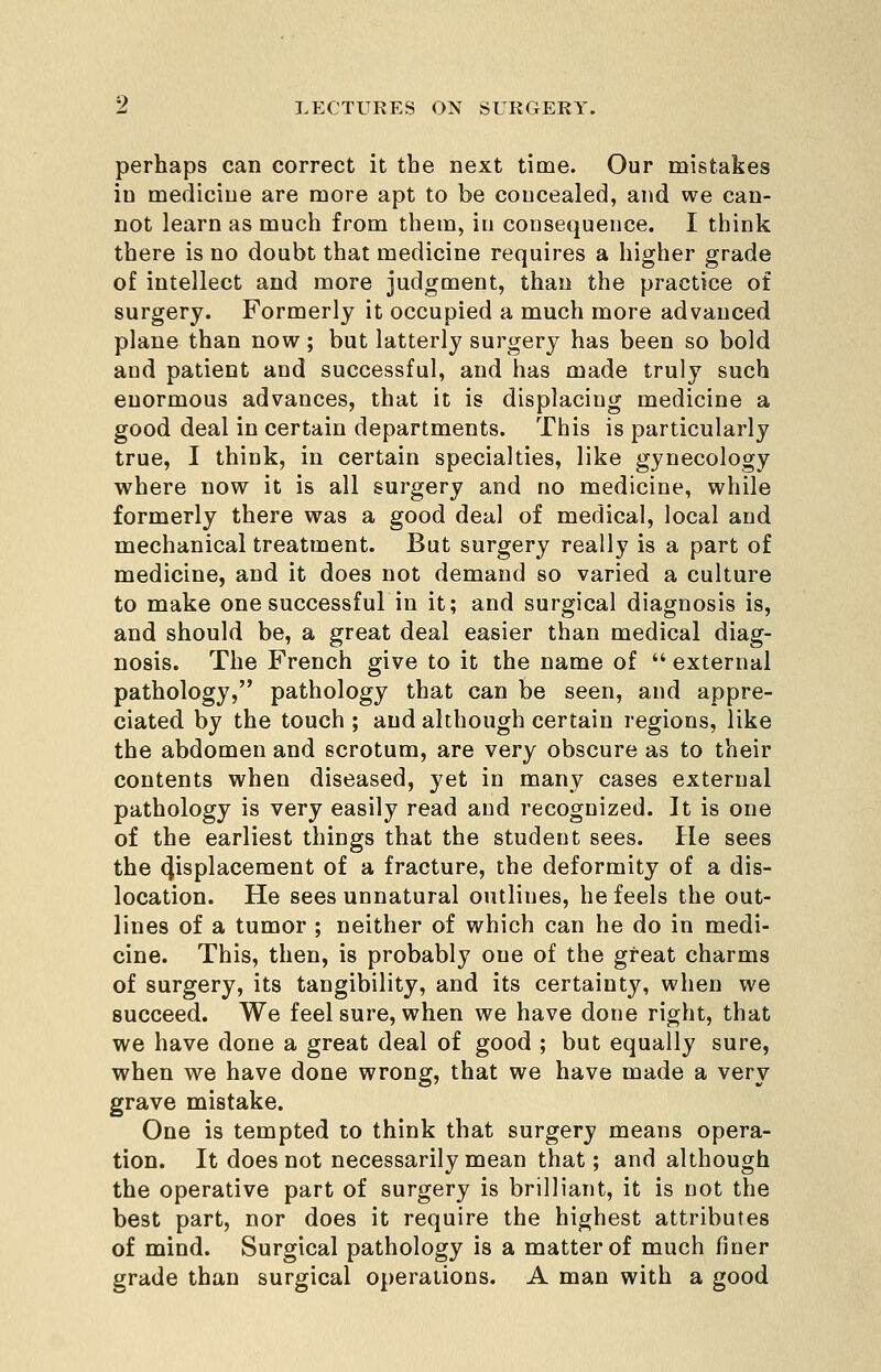perhaps can correct it the next time. Our mistakes in medicine are more apt to be concealed, and we can- not learn as much from them, in consequence. I think there is no doubt that medicine requires a higher grade of intellect and more judgment, than the practice of surgery. Formerly it occupied a much more advanced plane than now; but latterly surgery has been so bold and patient and successful, and has made truly such enormous advances, that it is displacing medicine a good deal in certain departments. This is particularly true, I think, in certain specialties, like gynecology where now it is all surgery and no medicine, while formerly there was a good deal of medical, local and niechanical treatment. But surgery really is a part of medicine, and it does not demand so varied a culture to make one successful in it; and surgical diagnosis is, and should be, a great deal easier than medical diag- nosis. The French give to it the name of external pathology, pathology that can be seen, and appre- ciated by the touch ; and although certain regions, like the abdomen and scrotum, are very obscure as to their contents when diseased, yet in many cases external pathology is very easily read and recognized. It is one of the earliest things that the student sees. He sees the displacement of a fracture, the deformity of a dis- location. He sees unnatural outlines, he feels the out- lines of a tumor ; neither of which can he do in medi- cine. This, then, is probably one of the great charms of surgery, its tangibility, and its certainty, when we succeed. We feel sure, when we have done right, that we have done a great deal of good ; but equally sure, when we have done wrong, that we have made a very grave mistake. One is tempted to think that surgery means opera- tion. It does not necessarily mean that; and although the operative part of surgery is brilliant, it is not the best part, nor does it require the highest attributes of mind. Surgical pathology is a matter of much finer grade than surgical operations. A man with a good