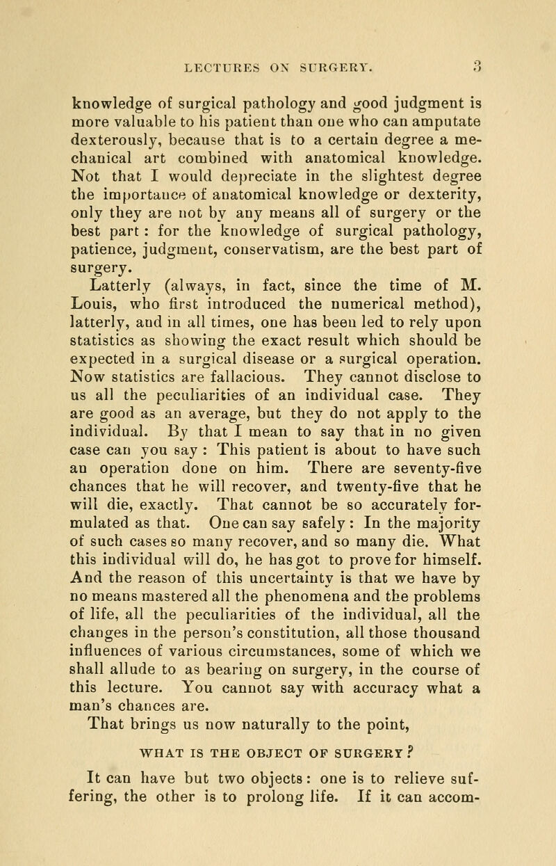 knowledge of surgical pathology and good judgment is more valuable to his patient than one who can amputate dexterously, because that is to a certain degree a me- chanical art combined with anatomical knowledge. Not that I would depreciate in the slightest degree the importance of anatomical knowledge or dexterity, only they are not by any means all of surgery or the best part: for the knowledge of surgical pathology, patience, judgment, conservatism, are the best part of surgery. Latterly (always, in fact, since the time of M. Louis, who first introduced the numerical method), latterly, and in all times, one has been led to rely upon statistics as showing the exact result which should be expected in a surgical disease or a surgical operation. Now statistics are fallacious. They cannot disclose to us all the peculiarities of an individual case. They are good as an average, but they do not apply to the individual. By that I mean to say that in no given case can you say : This patient is about to have such an operation done on him. There are seventy-five chances that he will recover, and twenty-five that he will die, exactly. That cannot be so accurately for- mulated as that. One can say safely : In the majority of such cases so many recover, and so many die. What this individual will do, he has got to prove for himself. And the reason of this uncertainty is that we have by no means mastered all the phenomena and the problems of life, all the peculiarities of the individual, all the changes in the person's constitution, all those thousand influences of various circumstances, some of which we shall allude to as bearing on surgery, in the course of this lecture. You cannot say with accuracy what a man's chances are. That brings us now naturally to the point, WHAT IS THE OBJECT OP SURGERY ? It can have but two objects: one is to relieve suf- fering, the other is to prolong life. If it can accom-
