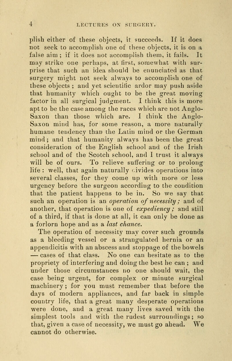 pHsh either of these objects, it succeeds. If it does not seek to accomplish one of these objects, it is on a false aim ; if it does not accomplish them, it fails. It may strike one perhaps, at first, somewhat with sur- prise that such an idea should be enunciated as that surgery might not seek always to accomplish one of these objects ; and yet scientific ardor may push aside that humanity which ought to be the great moving factor in all surgical judgment. I think this is more apt to be the case among the races which are not Anglo- Saxon than those which are. I think the Anglo- Saxon mind has, for some reason, a more naturally humane tendency than the Latin mind or the German mind; and that humanity always has been the great consideration of the English school and of the Irish school and of the Scotch school, and I trust it always will be of ours. To relieve suffering or to prolong life : well, that again naturally civides operations into several classes, for they come up with more or less urgency before the surgeon according to the condition that the patient happens to be in. So we say that such an operation is an operation of necessity; and of another, that operation is one of expediency ; and still of a third, if that is done at all, it can only be done as a forlorn hope and as a last chance. The operation of necessity may cover such grounds as a bleeding vessel or a strangulated hernia or an appendicitis with an abscess and stoppage of the bowels — cases of that class. No one can hesitate as to the propriety of interfering and doing the best he can ; and under those circumstances no one should wait, the case being urgent, for complex or minute surgical machinery; for you must remember that before the days of modern appliances, and far back in simple country life, that a great many desperate operations were done, and a great many lives saved with the simplest tools and with the rudest surroundings ; so that, given a case of necessity, we must go ahead. We cannot do otherwise.
