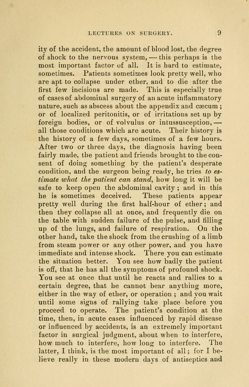 ity of the accident, the amount of blood lost, the degree of shock to the nervous system, — this perhaps is the most important factor of all. It is hard to estimate, sometimes. Patients sometimes look pretty well, who are apt to collapse under ether, and to die after the first few incisions are made. This is especially true of cases of abdominal surgery of an acute inflammatory nature, such as abscess about the appendix and caecum ; or of localized peritonitis, or of irritations set up by foreign bodies, or of volvulus or intussusception,— all those conditions which are acute. Their history is the history of a few days, sometimes of a few hours. After two or three days, the diagnosis having been fairly made, the patient and friends brought to the con- sent of doing something by the patient's desperate condition, and the surgeon being ready, he tries to es- timate what the patient can stand, how long it will be safe to keep open the abdominal cavity ; and in this he is sometimes deceived. These patients appear pretty well during the first half-hour of ether; and then they collapse all at once, and frequently die on the table with sudden failure of the pulse, and filling up of the lungs, and failure of respiration. On the other hand, take the shock from the crushing of a limb from steam power or any other power, and you have immediate and intense shock. There you can estimate the situation better. You see how badly the patient is off, that he has all the symptoms of profound shock. You see at once that until he reacts and rallies to a certain degree, that he cannot bear anything more, either in the way of ether, or operation ; and you wait until some signs of rallying take place before you proceed to operate. The patient's condition at the time, then, in acute cases influenced by rapid disease or influenced by accidents, is an extremely important factor in surgical judgment, about when to interfere, how much to interfere, how long to interfere. The latter, I think, is the most important of all; for I be- lieve really in these modern days of antiseptics and