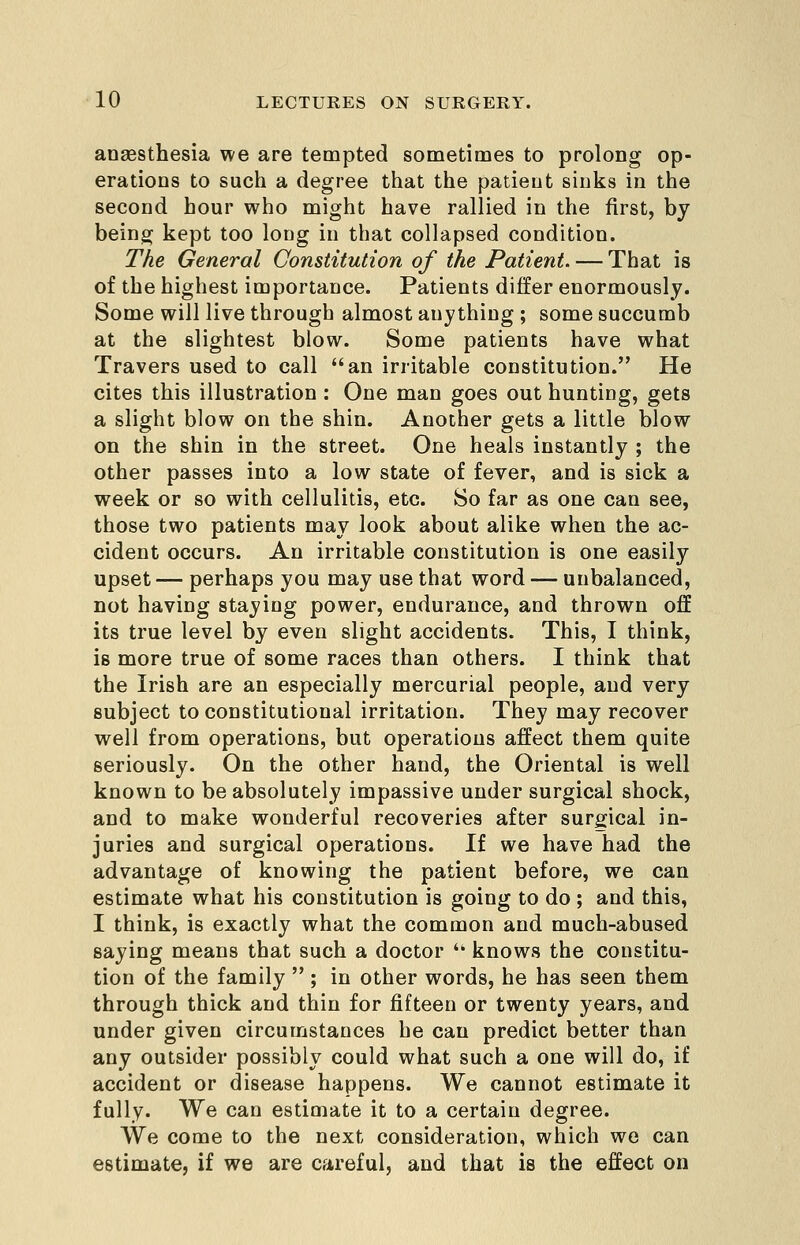 anassthesia we are tempted sometimes to prolong op- erations to such a degree tliat the patient sinks in the second hour who might have rallied in the first, by being; kept too long in that collapsed condition. The General Constitution of the Patient. — That is of the highest importance. Patients differ enormously. Some will live through almost anything ; some succumb at the slightest blow. Some patients have what Travers used to call an irritable constitution. He cites this illustration : One man goes out hunting, gets a slight blow on the shin. Another gets a little blow on the shin in the street. One heals instantly ; the other passes into a low state of fever, and is sick a week or so with cellulitis, etc. So far as one can see, those two patients may look about alike when the ac- cident occurs. An irritable constitution is one easily upset — perhaps you may use that word — unbalanced, not having staying power, endurance, and thrown off its true level by even slight accidents. This, I think, is more true of some races than others. I think that the Irish are an especially mercurial people, and very subject to constitutional irritation. They may recover well from operations, but operations affect them quite seriously. On the other hand, the Oriental is well known to be absolutely impassive under surgical shock, and to make wonderful recoveries after surgical in- juries and surgical operations. If we have had the advantage of knowing the patient before, we can estimate what his constitution is going to do ; and this, I think, is exactly what the common and much-abused saying means that such a doctor  knows the constitu- tion of the family  ; in other words, he has seen them through thick and thin for fifteen or twenty years, and under given circumstances he can predict better than any outsider possibly could what such a one will do, if accident or disease happens. We cannot estimate it fully. We can estimate it to a certain degree. We come to the next consideration, which we can estimate, if we are careful, and that is the effect on