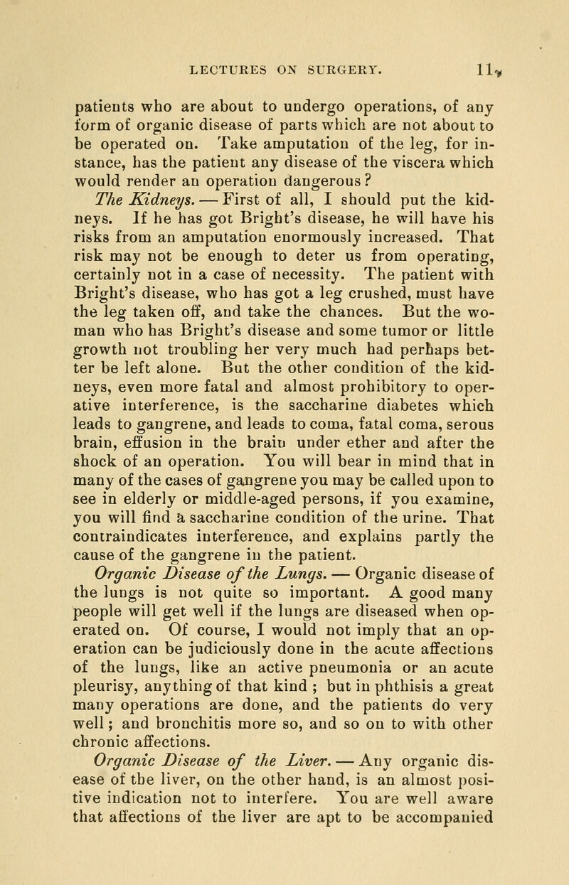 patients who are about to undergo operations, of any form of organic disease of parts which are not about to be operated on. Take amputation of the leg, for in- stance, has the patient any disease of the viscera which would render an operation dangerous? The Kidneys. — First of all, I should put the kid- neys. If he has got Brigbt's disease, he will have his risks from an amputation enormously increased. That risk may not be enough to deter us from operating, certainly not in a case of necessity. The patient with Brigbt's disease, who has got a leg crushed, must have the leg taken off, and take the chances. But the wo- man who has Brigbt's disease and some tumor or little growth not troubling her very much had perhaps bet- ter be left alone. But the other condition of the kid- neys, even more fatal and almost prohibitory to oper- ative interference, is the saccharine diabetes which leads to gangrene, and leads to coma, fatal coma, serous brain, effusion in the brain under ether and after the shock of an operation. You will bear in mind that in many of the cases of gangrene you may be called upon to see in elderly or middle-aged persons, if you examine, you will find a, saccharine condition of the urine. That contraindicates interference, and explains partly the cause of the gangrene in the patient. Organic Disease of the Lungs. — Organic disease of the lungs is not quite so important. A good many people will get well if the lungs are diseased when op- erated on. Of course, I would not imply that an op- eration can be judiciously done in the acute affections of the lungs, like an active pneumonia or an acute pleurisy, anything of that kind ; but in phthisis a great many operations are done, and the patients do very well; and bronchitis more so, and so on to with other chronic affections. Organic Disease of the Liver. — Any organic dis- ease of the liver, on the other hand, is an almost posi- tive indication not to interfere. You are well aware that affections of the liver are apt to be accompanied