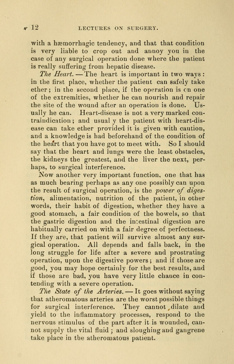 with a hsemorrhagic tendency, and that that condition is very liable to crop out and annoy you in the case of any surgical operation done where the patient is really suffering from hepatic disease. Tke Heart. —The heart is important in two ways : in the first place, whether the patient can safely take ether; in the second place, if the operation is en one of the extremities, whether he can nourish and repair the site of the wound after an operation is done. Us- ually he can. Heart-disease is not a very marked con- traindication ; and usual y the patient with heart-dis- ease can take ether provided it is given with caution, and a knowledge is had beforehand of the condition of the he^rt that you have got to meet with. So I should say that the heart and lungs were the least obstacles, the kidneys the greatest, and the liver the next, per- haps, to surgical interference. Now another very important function, one that has as much bearing perhaps as any one possibly can upon the result of surgical operation, is the 'power of diges- tion^ alimentation, nutrition of the patient, in other words, their habit of digestion, whether they have a good stomach, a fair condition of the bowels, so that the gastric digestion and the intestinal digestion are habitually carried on with a fair degree of perfectuess. If they are, that patient will survive almost any sur- gical operation. AH depends and falls back, in the long struggle for life after a severe and prostrating operation, upon the digestive powers; and if those are good, you may hope certainly for the best results, and if those are bad, you have very little chance in con- tending with a severe operation. Tke State of the Arteries. — It goes without saying that atheromatous arteries are the worst possible things for surgical interference. They cannot ^dilate and yield to the inflammatory processes, respond to the nervous stimulus of the part after it is wounded, can- not supply the vital fluid ; and sloughing and gangrene take place in the atheromatous patient.