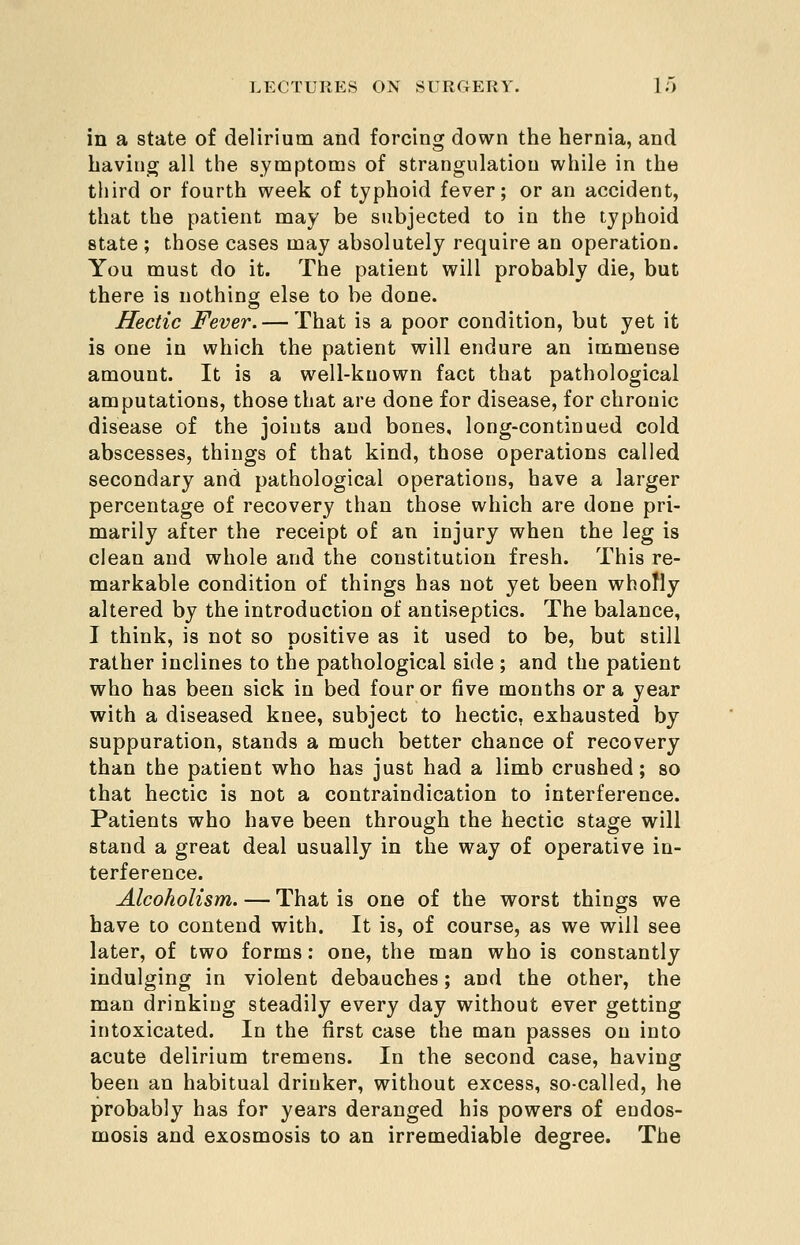 in a state of delirium and forcing down the hernia, and having all the symptoms of strangulation while in the third or fourth week of typhoid fever; or an accident, that the patient may be subjected to in the typhoid state ; those cases may absolutely require an operation. You must do it. The patient will probably die, but there is nothing else to be done. Hectic Fever. — That is a poor condition, but yet it is one in which the patient will endure an immense amount. It is a well-known fact that pathological amputations, those that are done for disease, for chronic disease of the joints and bones, long-continued cold abscesses, things of that kind, those operations called secondary and pathological operations, have a larger percentage of recovery than those which are done pri- marily after the receipt of an injury when the leg is clean and whole and the constitution fresh. This re- markable condition of things has not yet been wholly altered by the introduction of antiseptics. The balance, I think, is not so positive as it used to be, but still rather inclines to the pathological side ; and the patient who has been sick in bed four or five months or a year with a diseased knee, subject to hectic, exhausted by suppuration, stands a much better chance of recovery than the patient who has just had a limb crushed; so that hectic is not a contraindication to interference. Patients who have been through the hectic stage will stand a great deal usually in the way of operative in- terference. Alcoholism. — That is one of the worst things we have to contend with. It is, of course, as we will see later, of two forms: one, the man who is constantly indulging in violent debauches; and the other, the man drinking steadily every day without ever getting intoxicated. In the first case the man passes on into acute delirium tremens. In the second case, having been an habitual drinker, without excess, so-called, he probably has for years deranged his powers of endos- mosis and exosmosis to an irremediable degree. The