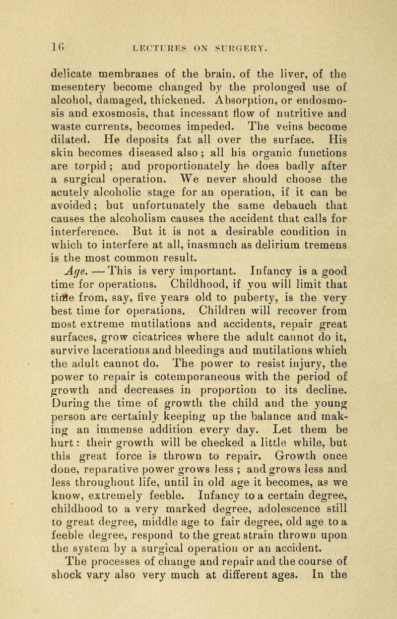 delicate membranes of the brain, of the liver, of the mesentery become changed by the prolonged use of alcohol, damaged, thickened. Absorption, or endosmo- sis and exosmosis, that incessant flow of nutritive and waste currents, becomes impeded. The veins become dilated. He deposits fat all over the surface. His skin becomes diseased also; all his organic functions are torpid ; and proportionately he does badly after a surgical operation. We never should choose the acutely alcoholic stage for an operation, if it can be avoided; but unfortunately the same debauch that causes the alcoholism causes the accident that calls for interference. But it is not a desirable condition in which to interfere at all, inasmuch as delirium tremens is the most common result. Age. —This is very important. Infancy is a good time for operations. Childhood, if you will limit that tiriie from, say, five years old to puberty, is the very best time for operations. Children will recover from most extreme mutilations and accidents, repair great surfaces, grow cicatrices where the adult cannot do it, survive lacerations and bleedings and mutilations which the adult cannot do. The power to resist injury, the power to repair is cotemporaneous with the period of growth and decreases in proportion to its decline. During the time of growth the child and the young person are certainly keeping up the balance and mak- ing an immense addition every day. Let them be hurt: their growth will be checked a little while, but this great force is thrown to repair. Growth once done, reparative power grows less ; and grows less and less throughout life, until in old age it becomes, as we know, extremely feeble. Infancy to a certain degree, childhood to a very marked degree, adolescence still to great degree, middle age to fair degree, old age to a feeble degree, respond to the great strain thrown upon the system by a surgical operation or an accident. The processes of change and repair and the course of shock vary also very much at different ages. In the