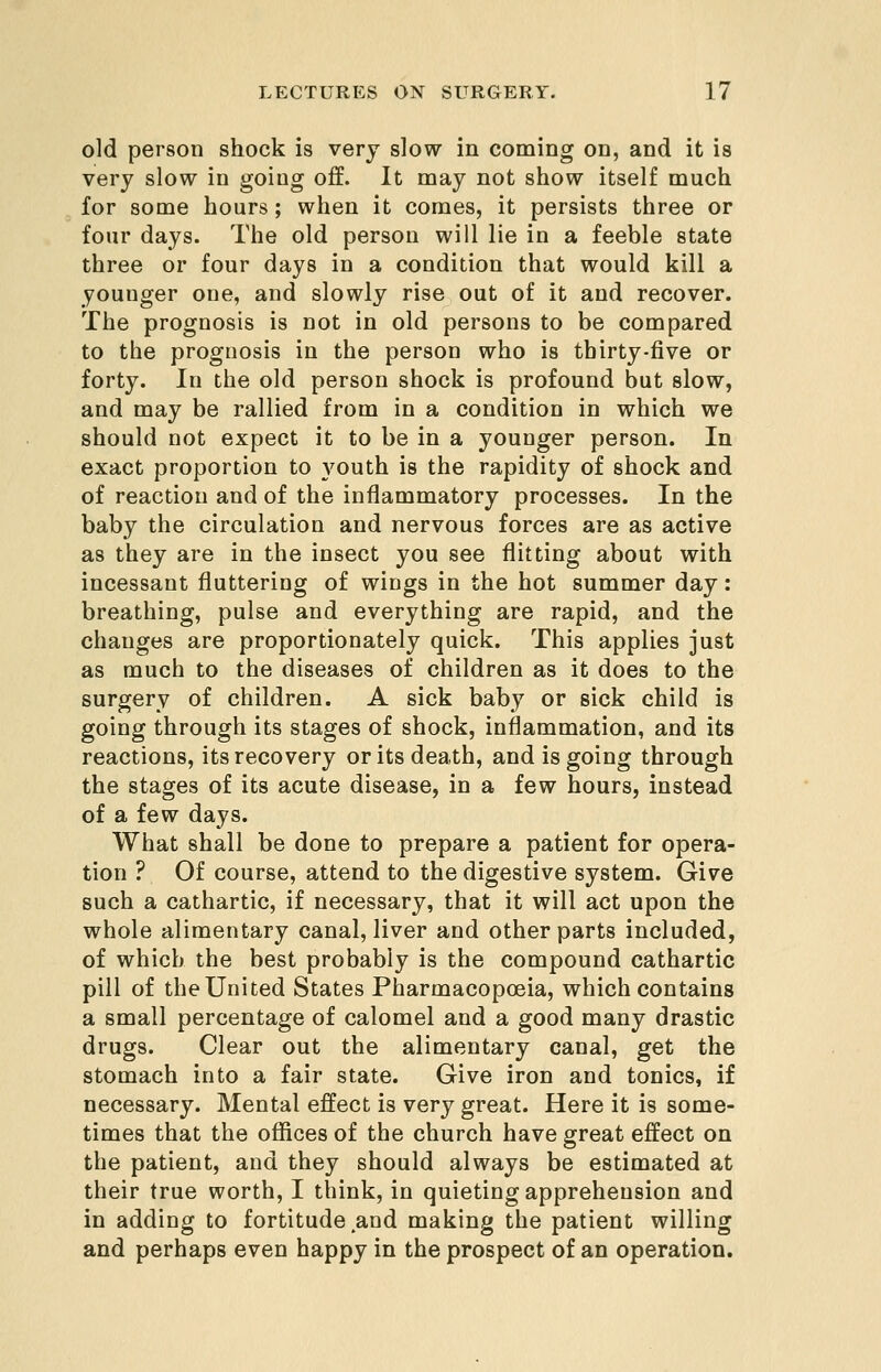 old person shock is very slow in coming on, and it is very slow in going off. It may not show itself much for some hours; when it comes, it persists three or four days. The old person will lie in a feeble state three or four days in a condition that would kill a younger one, and slowly rise out of it and recover. The prognosis is not in old persons to be compared to the prognosis in the person who is thirty-five or forty. In the old person shock is profound but slow, and may be rallied from in a condition in which we should not expect it to be in a younger person. In exact proportion to youth is the rapidity of shock and of reaction and of the inflammatory processes. In the baby the circulation and nervous forces are as active as they are in the insect you see flitting about with incessant fluttering of wings in the hot summer day: breathing, pulse and everything are rapid, and the changes are proportionately quick. This applies just as much to the diseases of children as it does to the surgery of children. A sick baby or sick child is going through its stages of shock, inflammation, and its reactions, its recovery or its death, and is going through the stages of its acute disease, in a few hours, instead of a few days. What shall be done to prepare a patient for opera- tion ? Of course, attend to the digestive system. Give such a cathartic, if necessary, that it will act upon the whole alimentary canal, liver and other parts included, of which the best probably is the compound cathartic pill of the United States Pharmacopoeia, which contains a small percentage of calomel and a good many drastic drugs. Clear out the alimentary canal, get the stomach into a fair state. Give iron and tonics, if necessary. Mental effect is very great. Here it is some- times that the offices of the church have great effect on the patient, and they should always be estimated at their true worth, I think, in quieting apprehension and in adding to fortitude and making the patient willing and perhaps even happy in the prospect of an operation.