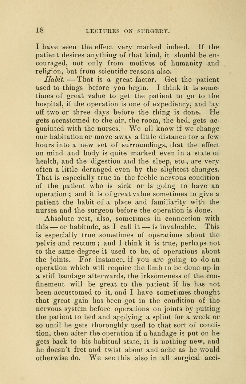 I have seen the effect very marked indeed. If the patient desires anything of that kiud, it should be en- couraged, not only from motives of humanity and religion, but from scientific reasons also. Habit. — That is a great factor. Get the patient used to things before you begin. I think it is some- times of great value to get the patient to go to the hospital, if the operation is one of expediency, and lay off two or three days before the thing is done. He gets accustomed to the air, the room, the bed, gets ac- quainted with the nurses. We all know if we change our habitation or move away a little distance for a few hours into a new set of surroundings, that the effect on mind and body is quite marked even in a state of health, and the digestion and the sleep, etc., are very often a little deranged even by the slightest changes. That is especially true in the feeble nervous condition of the patient who is sick or is going to have an operation ; and it is of great value sometimes to give a patient the habit of a place and familiarity with the nurses and the surgeon before the operation is done. Absolute rest, also, sometimes in connection with this — or habitude, as I call it — is invaluable. This is especially true sometimes of operations about the pelvis and rectum ; and I think it is true, perhaps not to the same degree it used to be, of operations about the joints. For instance, if you are going to do an operation which will require the limb to be done up in a stiff bandage afterwards, the irksomeness of the con- finement will be great to the patient if he has not been accustomed to it, and I have sometimes thought that great gain has been got in the condition of the nervous system before operations on joints by putting the patient to bed and applying a splint for a week or so until he gets thoroughly used to that sort of condi- tion, then after the operation if a bandage is put on he gets back to his habitual state, it is nothing new, and be doesn't fret and twist about and ache as he would otherwise do. We see this also in all surgical acci-