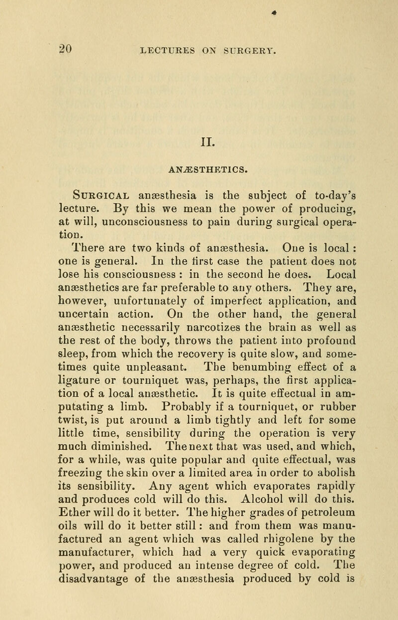 11. ANESTHETICS. Surgical anaesthesia is the subject of to-day's lecture. By this we mean the power of producing, at will, unconsciousness to pain during surgical opera- tion. There are two kinds of anaesthesia. One is local: one is general. In the lirst case the patient does not lose his consciousness : in the second he does. Local anaesthetics are far preferable to any others. They are, however, unfortunately of imperfect application, and uncertain action. On the other hand, the general anaesthetic necessarily narcotizes the brain as well as the rest of the body, throws the patient into profound sleep, from which the recovery is quite slow, and some- times quite unpleasant. The benumbing effect of a ligature or tourniquet was, perhaps, the first applica- tion of a local anaesthetic. It is quite effectual in am- putating a limb. Probably if a tourniquet, or rubber twist, is put around a limb tightly and left for some little time, sensibility during the operation is very much diminished. The next that was used, and which, for a while, was quite popular and quite effectual, was freezing the skin over a limited area in order to abolish its sensibility. Any agent which evaporates rapidly and produces cold will do this. Alcohol will do this. Ether will do it better. The higher grades of petroleum oils will do it better still: and from them was manu- factured an agent which was called rhigolene by the manufacturer, which had a very quick evaporating power, and produced an intense degree of cold. The disadvantage of the anaesthesia produced by cold is