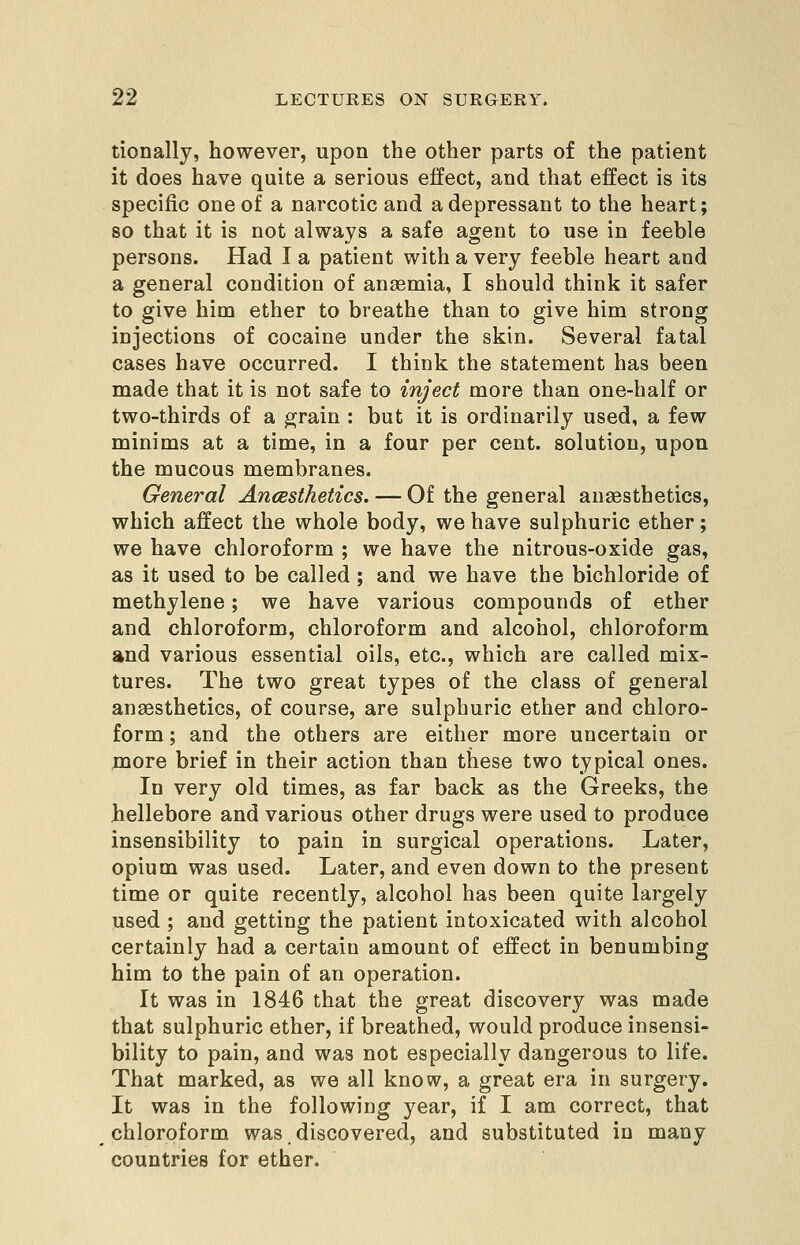 tionallj, however, upon the other parts of the patient it does have quite a serious effect, and that effect is its specific one of a narcotic and a depressant to the heart; so that it is not always a safe agent to use in feeble persons. Had I a patient with a very feeble heart and a general condition of anasmia, I should think it safer to give him ether to breathe than to give him strong injections of cocaine under the skin. Several fatal cases have occurred. I think the statement has been made that it is not safe to inject more than one-half or two-thirds of a grain : but it is ordinarily used, a few minims at a time, in a four per cent, solution, upon the mucous membranes. General Ancesthetics. — Of the general anaesthetics, which affect the whole body, we have sulphuric ether ; we have chloroform ; we have the nitrous-oxide gas, as it used to be called ; and we have the bichloride of methylene; we have various compounds of ether and chloroform, chloroform and alcohol, chloroform and various essential oils, etc., which are called mix- tures. The two great types of the class of general anaesthetics, of course, are sulphuric ether and chloro- form ; and the others are either more uncertain or jDQore brief in their action than these two typical ones. In very old times, as far back as the Greeks, the hellebore and various other drugs were used to produce insensibility to pain in surgical operations. Later, opium was used. Later, and even down to the present time or quite recently, alcohol has been quite largely used ; and getting the patient intoxicated with alcohol certainly had a certain amount of effect in benumbing him to the pain of an operation. It was in 1846 that the great discovery was made that sulphuric ether, if breathed, would produce insensi- bility to pain, and was not especially dangerous to life. That marked, as we all know, a great era in surgery. It was in the following year, if I am correct, that chloroform was discovered, and substituted in many countries for ether.