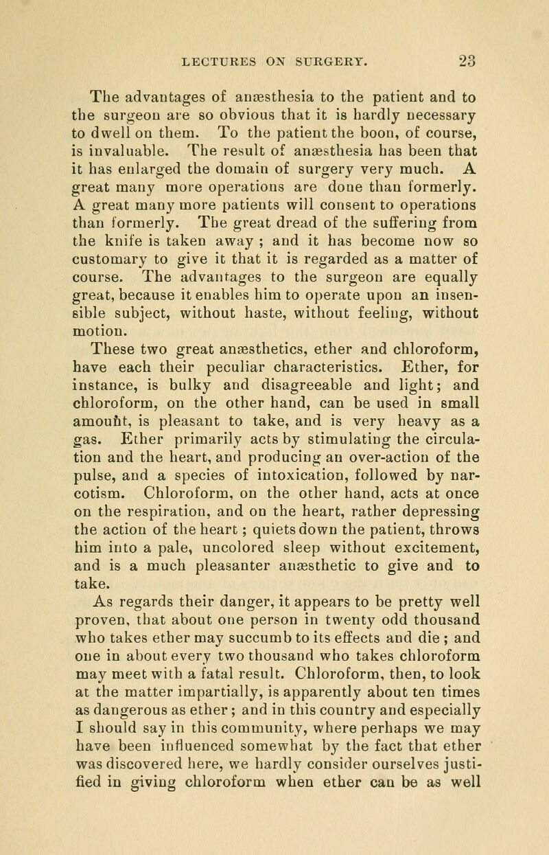 The advantages of anaesthesia to the patient and to the surgeon are so obvious that it is hardly necessary to dwell on them. To the patient the boon, of course, is invaluable. The result of ansesthesia has been that it has enlarged the domain of surgery very much. A great many more operations are done than formerly. A great many more patients will consent to operations than formerly. The great dread of the suffering from the knife is taken away ; and it has become now so customary to give it that it is regarded as a matter of course. The advantages to the surgeon are equally great, because it enables him to operate upon an insen- sible subject, without haste, without feeling, without motion. These two great anaesthetics, ether and chloroform, have each their peculiar characteristics. Ether, for instance, is bulky and disagreeable and light; and chloroform, on the other hand, can be used in small amoufit, is pleasant to take, and is very heavy as a gas. Ether primarily acts by stimulating the circula- tion and the heart, and producing an over-action of the pulse, and a species of intoxication, followed by nar- cotism. Chloroform, on the other hand, acts at once on the respiration, and on the heart, rather depressing the action of the heart; quiets down the patient, throws him into a pale, uncolored sleep without excitement, and is a much pleasanter ansesthetic to give and to take. As regards their danger, it appears to be pretty well proven, that about one person in twenty odd thousand who takes ether may succumb to its effects and die ; and one in about every two thousand who takes chloroform may meet with a fatal result. Chloroform, then, to look at the matter impartially, is apparently about ten times as dangerous as ether ; and in this country and especially I should say in this community, where perhaps we may have been influenced somewhat by the fact that ether was discovered here, we hardly consider ourselves justi- fied in giving chloroform when ether can be as well