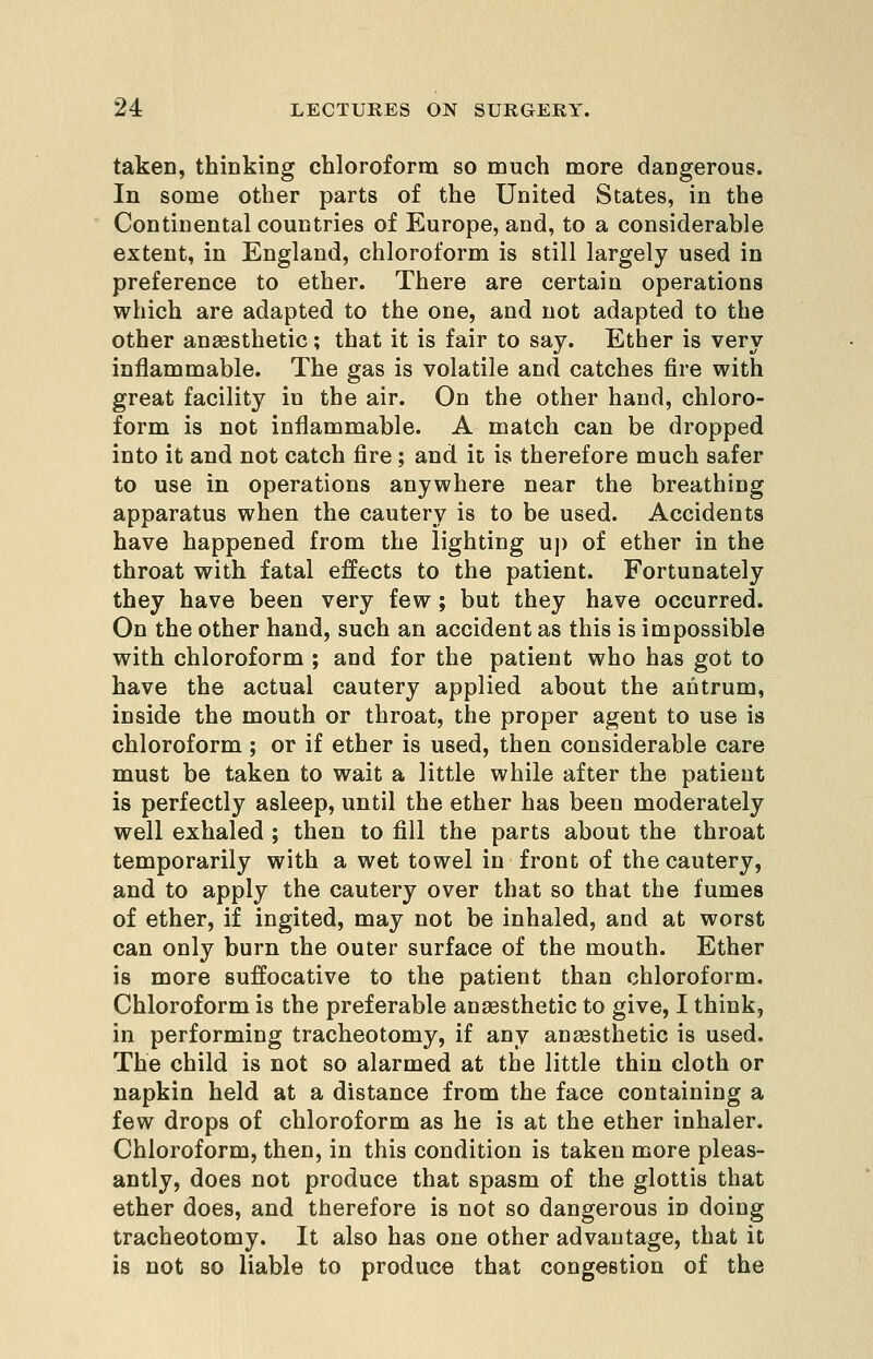 taken, thinking chloroform so much more dangerous. In some other parts of the United States, in the Continental countries of Europe, and, to a considerable extent, in England, chloroform is still largely used in preference to ether. There are certain operations which are adapted to the one, and not adapted to the other anaesthetic; that it is fair to say. Ether is very inflammable. The gas is volatile and catches fire with great facility in the air. On the other hand, chloro- form is not inflammable. A match can be dropped into it and not catch fire; and it is therefore much safer to use in operations anywhere near the breathing apparatus when the cautery is to be used. Accidents have happened from the lighting uj) of ether in the throat with fatal effects to the patient. Fortunately they have been very few; but they have occurred. On the other hand, such an accident as this is impossible with chloroform ; and for the patient who has got to have the actual cautery applied about the antrum, inside the mouth or throat, the proper agent to use is chloroform ; or if ether is used, then considerable care must be taken to wait a little while after the patient is perfectly asleep, until the ether has been moderately well exhaled ; then to fill the parts about the throat temporarily with a wet towel in front of the cautery, and to apply the cautery over that so that the fumes of ether, if ingited, may not be inhaled, and at worst can only burn the outer surface of the mouth. Ether is more suffocative to the patient than chloroform. Chloroform is the preferable anaesthetic to give, I think, in performing tracheotomy, if any anaesthetic is used. The child is not so alarmed at the little thin cloth or napkin held at a distance from the face containing a few drops of chloroform as he is at the ether inhaler. Chloroform, then, in this condition is taken more pleas- antly, does not produce that spasm of the glottis that ether does, and therefore is not so dangerous in doing tracheotomy. It also has one other advantage, that it is not so liable to produce that congestion of the