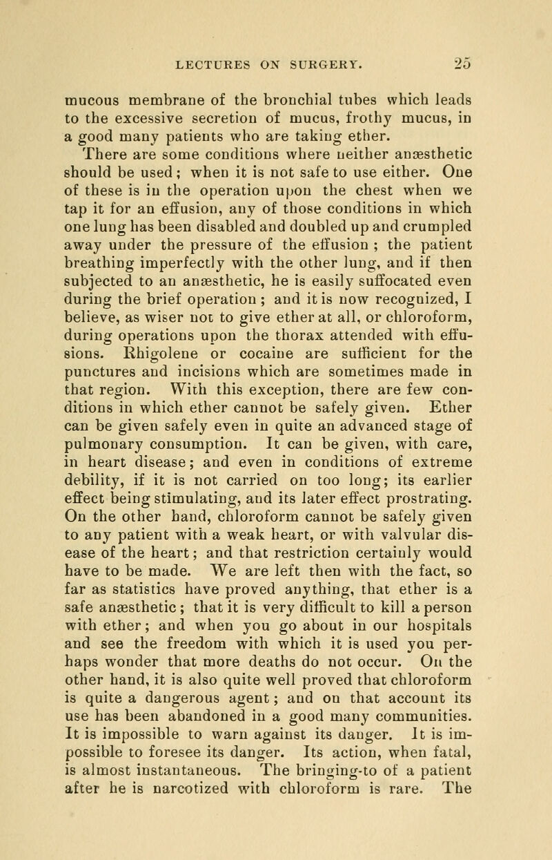 mucous membrane of the bronchial tubes which leads to the excessive secretion of mucus, frothy mucus, in a good many patients who are taking ether. There are some conditions where neither anaesthetic should be used; when it is not safe to use either. One of these is in the operation upon the chest when we tap it for an effusion, any of those conditions in which one lung has been disabled and doubled up and crumpled away under the pressure of the effusion ; the patient breathing imperfectly with the other lung, and if then subjected to an anaesthetic, he is easily suffocated even during the brief operation ; and it is now recognized, I believe, as wiser not to give ether at all, or chloroform, during operations upon the thorax attended with effu- sions. Rhigolene or cocaine are sufficient for the punctures and incisions which are sometimes made in that region. With this exception, there are few con- ditions in which ether cannot be safely given. Ether can be given safely even in quite an advanced stage of pulmonary consumption. It can be given, with care, in heart disease; and even in conditions of extreme debility, if it is not carried on too long; its earlier effect being stimulating, and its later effect prostrating. On the other hand, chloroform cannot be safely given to any patient with a weak heart, or with valvular dis- ease of the heart; and that restriction certainly would have to be made. We are left then with the fact, so far as statistics have proved anything, that ether is a safe anaesthetic ; that it is very difficult to kill a person with ether; and when you go about in our hospitals and see the freedom with which it is used you per- haps wonder that more deaths do not occur. On the other hand, it is also quite well proved that chloroform is quite a dangerous agent; and on that account its use has been abandoned in a good many communities. It is impossible to warn against its danger. It is im- possible to foresee its danger. Its action, when fatal, is almost instantaneous. The bringing-to of a patient after he is narcotized with chloroform is rare. The