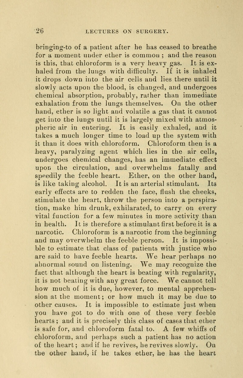 briDging-to of a patient after he has ceased to breathe for a moment under ether is common ; and the reason is this, that chloroform is a very heavy gas. It is ex- haled from the lungs with difficulty. If it is inhaled it drops down into the air cells and lies there until it slowly acts upon the blood, is changed, and undergoes chemical absorption, probably, rather than immediate exhalation from the lungs themselves. On the other hand, ether is so light and volatile a gas that it cannot get into the lungs until it is largely mixed with atmos- pheric air in entering. It is easily exhaled, and it takes a much longer time to load up the system with it than it does with chloroform. Chloroform then is a heavy, paralyzing agent which lies in the air cells, undergoes chemical changes, has an immediate effect upon the circulation, and overwhelms fatally and speedily the feeble heart. Ether, on the other hand, is like taking alcohol. It is an arterial stimulant. Its early effects are to redden the face, flush the cheeks, stimulate the heart, throw the person into a perspira- tion, make him drunk, exhilarated, to carry on every vital function for a few minutes in more activity than in health. It is therefore a stimulant first before it is a narcotic. Chloroform is a narcotic from the beginning and may overwhelm the feeble person. It is impossi- ble to estimate that class of patients with justice who are said to have feeble hearts. We hear perhaps no abnormal sound on listening. We may recognize the fact that although the heart is beating with regularity, it is not beating with any great force. We cannot tell how much of it is due, however, to mental apprehen- sion at the moment; or how much it may be due to other causes. It is impossible to estimate just when you have got to do with one of these very feeble hearts; and it is precisely this class of cases that ether is safe for, and chloroform fatal to. A few whiffs of chloroform, and perhaps such a patient has no action of the heart; and if he revives, he revives slowly. On the other hand, if he takes ether, he has the heart