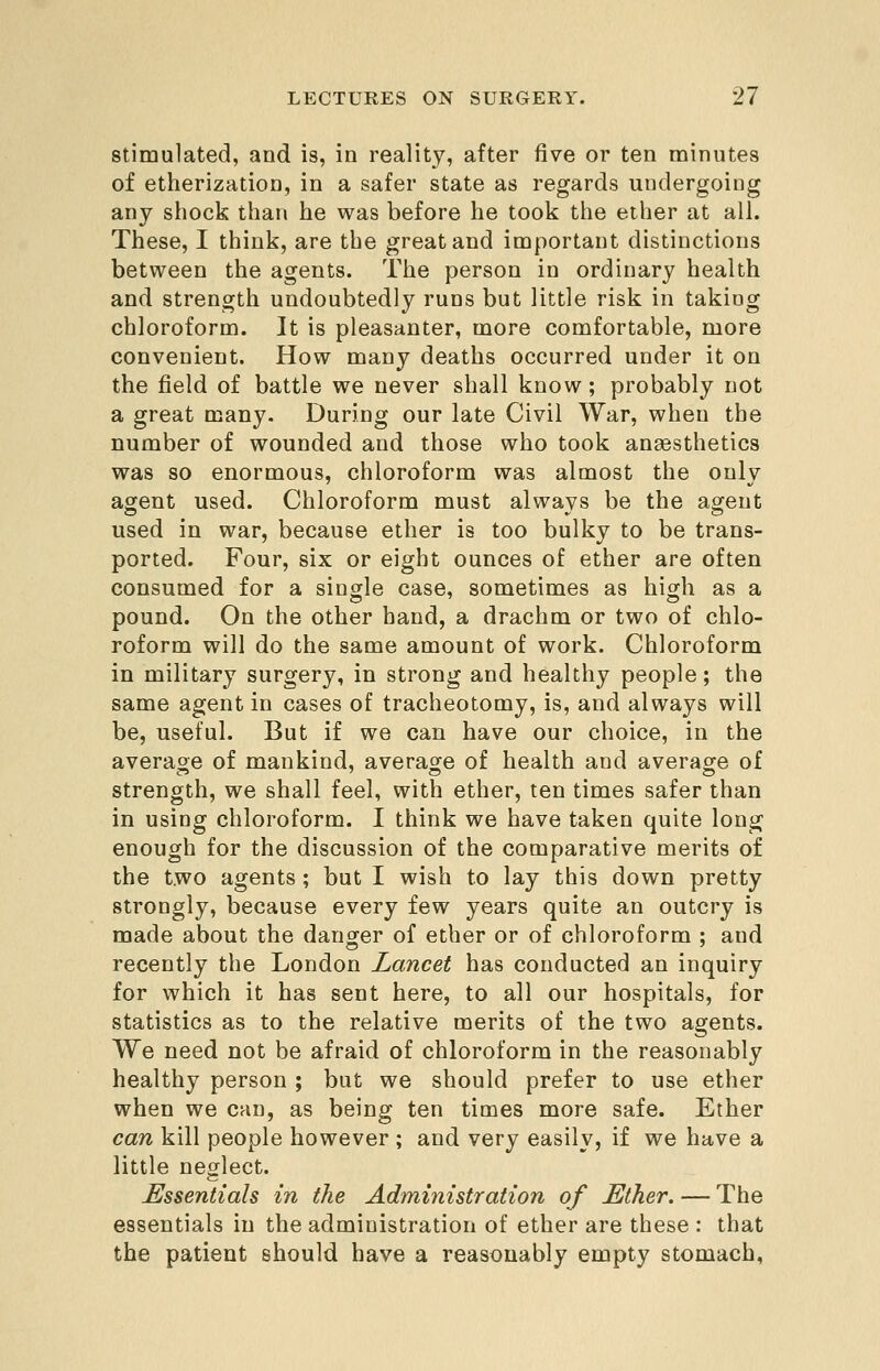 Stimulated, and is, in reality, after five or ten minutes of etherization, in a safer state as regards undergoing any shock than he was before he took the ether at all. These, I think, are the great and important distinctions between the agents. The person in ordinary health and strength undoubtedly runs but little risk in taking chloroform. It is pleasanter, more comfortable, more convenient. How many deaths occurred under it on the field of battle we never shall know; probably not a great many. During our late Civil War, when the number of wounded and those who took anaesthetics was so enormous, chloroform was almost the only agent used. Chloroform must always be the agent used in war, because ether is too bulky to be trans- ported. Four, six or eight ounces of ether are often consumed for a single case, sometimes as high as a pound. On the other hand, a drachm or two of chlo- roform will do the same amount of work. Chloroform in military surgery, in strong and healthy people; the same agent in cases of tracheotomy, is, and always will be, useful. But if we can have our choice, in the average of mankind, average of health and average of strength, we shall feel, with ether, ten times safer than in using chloroform. I think we have taken quite long enough for the discussion of the comparative merits of the two agents ; but I wish to lay this down pretty strongly, because every few years quite an outcry is made about the danger of ether or of chloroform ; and recently the London Lancet has conducted an inquiry for which it has sent here, to all our hospitals, for statistics as to the relative merits of the two agents. We need not be afraid of chloroform in the reasonably healthy person ; but we should prefer to use ether when we can, as being ten times more safe. Ether can kill people however ; and very easily, if we have a little neglect. Essentials in the Administration of Ether. — The essentials in the administration of ether are these : that the patient should have a reasonably empty stomach,