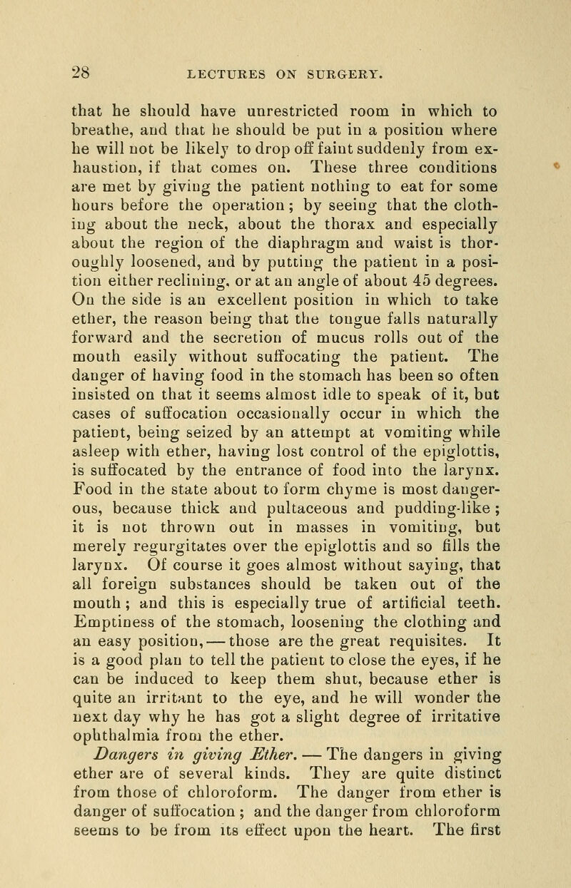 that he should have unrestricted room in which to breathe, and that he should be put in a position where he will not be likely to drop off faint suddenly from ex- haustion, if that comes on. These three conditions are met by giving the patient nothing to eat for some hours before the operation; by seeing that the cloth- ing about the neck, about the thorax and especially about the region of the diaphragm and waist is thor- oughly loosened, and by putting the patient in a posi- tion either reclining, or at an angle of about 45 degrees. On the side is an excellent position in which to take ether, the reason being that the tongue falls naturally forward and the secretion of mucus rolls out of the mouth easily without suffocating the patient. The danger of having food in the stomach has been so often insisted on that it seems almost idle to speak of it, but cases of suffocation occasionally occur in which the patient, being seized by an attempt at vomiting while asleep with ether, having lost control of the epiglottis, is suffocated by the entrance of food into the larynx. Food in the state about to form chyme is most danger- ous, because thick and pultaceous and pudding-like ; it is not thrown out in masses in vomiting, but merely regurgitates over the epiglottis and so fills the larynx. Of course it goes almost without saying, that all foreign substances should be taken out of the mouth; and this is especially true of artificial teeth. Emptiness of the stomach, loosening the clothing and an easy position, — those are the great requisites. It is a good plan to tell the patient to close the eyes, if he can be induced to keep them shut, because ether is quite an irritant to the eye, and he will wonder the next day why he has got a slight degree of irritative ophthalmia from the ether. Dangers in giving Ether. — The dangers in giving ether are of several kinds. They are quite distinct from those of chloroform. The danger from ether is danger of suffocation ; and the danger from chloroform seems to be from its effect upon the heart. The first