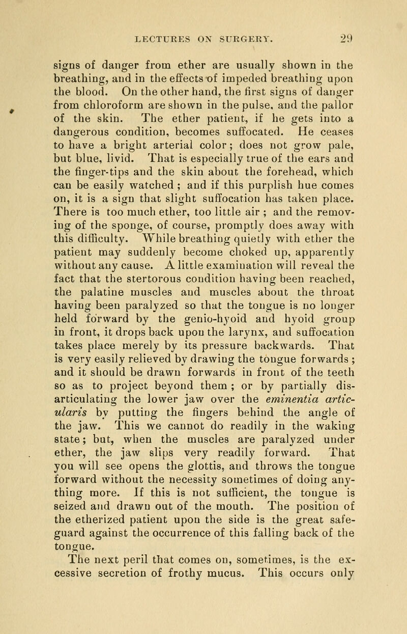 signs of danger from ether are usually shown in the breathing, and in the effects of impeded breathing upon the blood. On the other hand, the first signs of danger from chloroform are shown in the pulse, and the pallor of the skin. The ether patient, if he gets into a dangerous condition, becomes suffocated. He ceases to have a bright arterial color; does not grow pale, but blue, livid. That is especially true of the ears and the finger-tips and the skin about the forehead, which can be easily watched ; and if this purplish hue comes on, it is a sign that slight suffocation has taken place. There is too much ether, too little air ; and the remov- ing of the sponge, of course, promptly does away with this difficulty. While breathing quietly with ether the patient may suddenly become choked up, apparently without any cause. A little examination will reveal the fact that the stertorous condition having been reached, the palatine muscles and muscles about the throat having been paralyzed so that the tongue is no longer held forward by the genio-hyoid and hyoid group in front, it drops back upon the larynx, and suffocation takes place merely by its pressure backwards. That is very easily relieved by drawing the tongue forwards ; and it should be drawn forwards in front of the teeth so as to project beyond them ; or by partially dis- articulating the lower jaw over the eminentia artic- ularis by putting the fingers behind the angle of the jaw. This we cannot do readily in the waking state; but, when the muscles are paralyzed under ether, the jaw slips very readily forward. That you will see opens the glottis, and throws the tongue forward without the necessity sometimes of doing any- thing more. If this is not sufficient, the tongue is seized and drawn out of the mouth. The position of the etherized patient upon the side is the great safe- guard against the occurrence of this falling back of the tonorue. The next peril that comes on, sometimes, is the ex- cessive secretion of frothy mucus. This occurs only