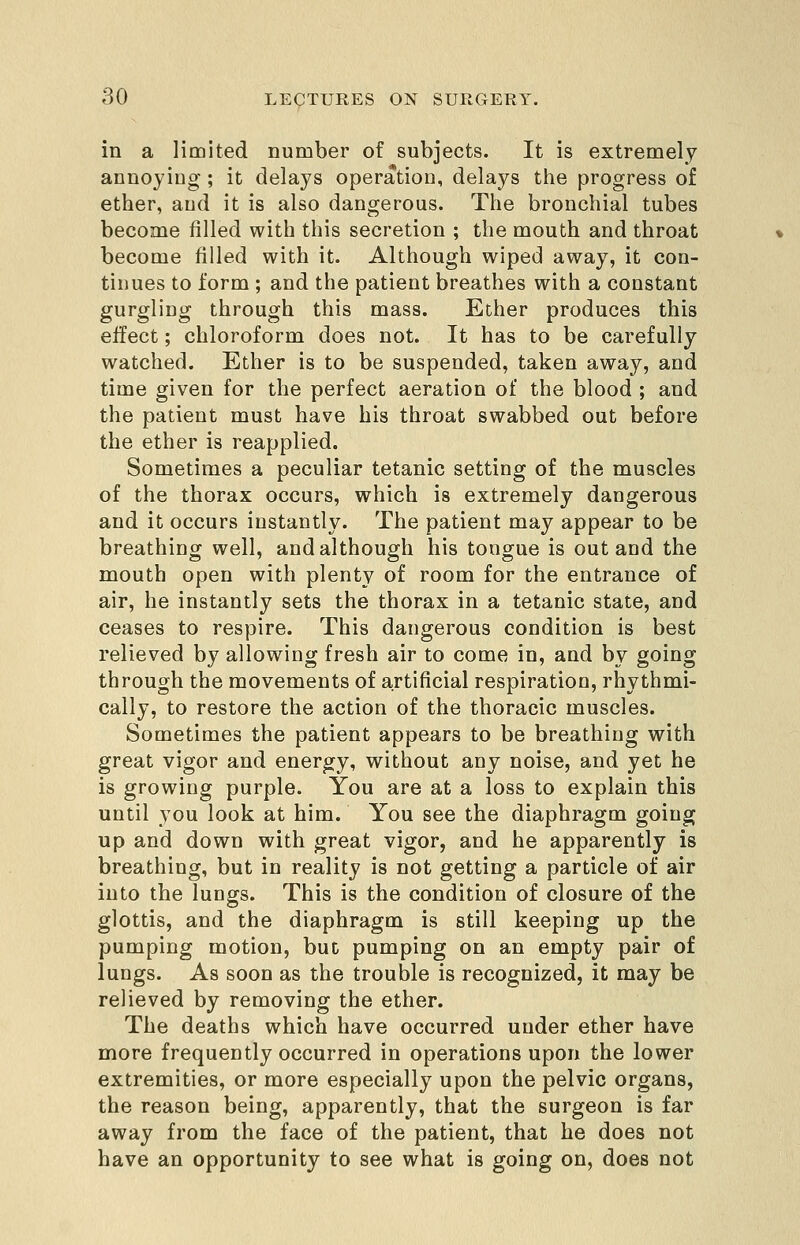 in a limited number of subjects. It is extremely anuoyiug ; it delays operation, delays the progress of ether, and it is also dangerous. The bronchial tubes become filled with this secretion ; the mouth and throat become filled with it. Although wiped away, it con- tinues to form ; and the patient breathes with a constant gurgling through this mass. Ether produces this effect; chloroform does not. It has to be carefully watched. Ether is to be suspended, taken away, and time given for the perfect aeration of the blood ; and the patient must have his throat swabbed out before the ether is reapplied. Sometimes a peculiar tetanic setting of the muscles of the thorax occurs, which is extremely dangerous and it occurs instantly. The patient may appear to be breathing well, and although his tongue is out and the mouth open with plenty of room for the entrance of air, he instantly sets the thorax in a tetanic state, and ceases to respire. This dangerous condition is best relieved by allowing fresh air to come in, and by going through the movements of artificial respiration, rhythmi- cally, to restore the action of the thoracic muscles. Sometimes the patient appears to be breathing with great vigor and energy, without any noise, and yet he is growing purple. You are at a loss to explain this until you look at him. You see the diaphragm going up and down with great vigor, and he apparently is breathing, but in reality is not getting a particle of air into the lungs. This is the condition of closure of the glottis, and the diaphragm is still keeping up the pumping motion, but pumping on an empty pair of lungs. As soon as the trouble is recognized, it may be relieved by removing the ether. The deaths which have occurred under ether have more frequently occurred in operations upon the lower extremities, or more especially upon the pelvic organs, the reason being, apparently, that the surgeon is far away from the face of the patient, that he does not have an opportunity to see what is going on, does not