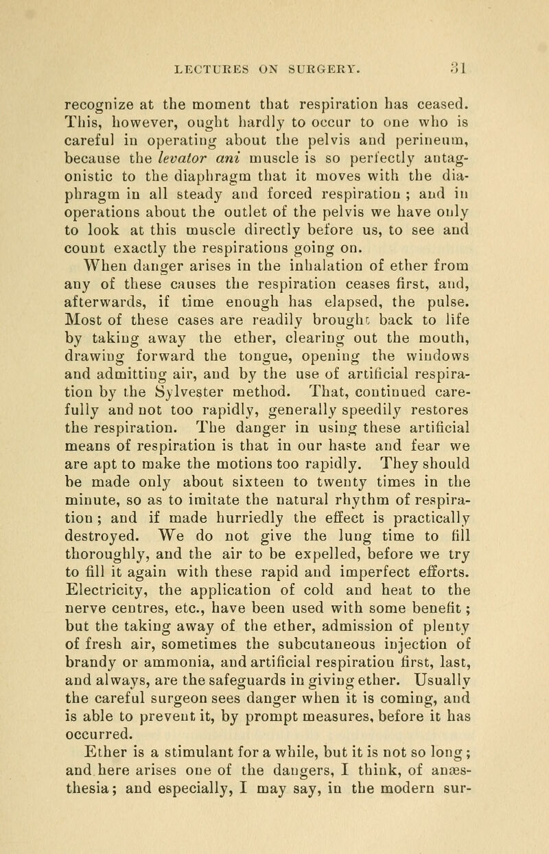recognize at the moment that respiration has ceased. This, however, ought luirdly to occur to one who is carefu] in operating about the pelvis and perineum, because the levator ani muscle is so perfectly antag- onistic to the diaphragm that it moves with the dia- phragm in all steady and forced respiration ; and in operations about the outlet of the pelvis we have only to look at this muscle directly before us, to see and count exactly the respirations going on. When danger arises in the inhalation of ether from any of these causes the respiration ceases first, and, afterwards, if time enough has elapsed, the pulse. Most of these cases are readily brought back to life by taking away the ether, clearing out the mouth, drawing forward the tongue, opening the windows and admitting air, and by the use of artificial respira- tion by the Sylvester method. That, continued care- fully and not too rapidly, generally speedily restores the respiration. The danger in usin^ these artificial means of respiration is that in our haste and fear we are apt to make the motions too rapidly. They should be made only about sixteen to twenty times in the minute, so as to imitate the natural rhythm of respira- tion ; and if made hurriedly the effect is practically destroyed. We do not give the lung time to fill thoroughly, and the air to be expelled, before we try to fill it again with these rapid and imperfect efforts. Electricity, the application of cold and heat to the nerve centres, etc., have been used with some benefit; but the taking away of the ether, admission of plenty of fresh air, sometimes the subcutaneous injection of brandy or ammonia, and artificial respiration first, last, and always, are the safeguards in giving ether. Usually the careful surgeon sees danger when it is coming, and is able to prevent it, by prompt measures, before it has occurred. Ether is a stimulant for a while, but it is not so long; and here arises one of the dangers, I think, of anaes- thesia ; and especially, I may say, in the modern sur-