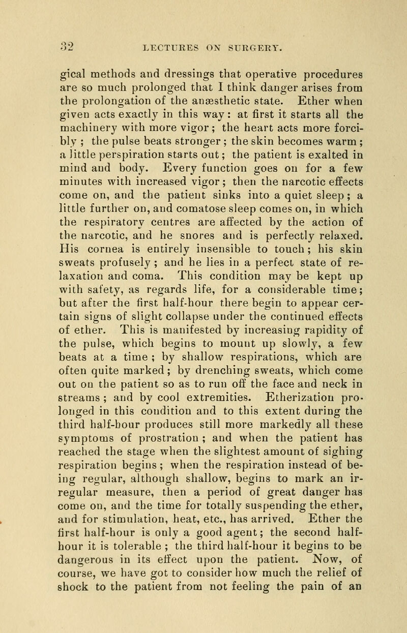 gical methods and dressings that operative procedures are so much prolonged that I think danger arises from the prolongation of the anaesthetic state. Ether when given acts exactly in this way: at first it starts all the machinery with more vigor; the heart acts more forci- bly ; the pulse beats stronger ; the skin becomes warm ; a little perspiration starts out; the patient is exalted in mind and body. Every function goes on for a few minutes with increased vigor; then the narcotic effects come on, and the patient sinks into a quiet sleep; a little further on, and comatose sleep comes on, in which the respiratory centres are affected by the action of the narcotic, and he snores and is perfectly relaxed. His cornea is entirely insensible to touch; his skin sweats profusely ; and he lies in a perfect state of re- laxation and coma. This condition may be kept up with safety, as regards life, for a considerable time; but after the first half-hour there begin to appear cer- tain signs of slight collapse under the continued effects of ether. This is manifested by increasing rapidity of the pulse, which begins to mount up slowly, a few beats at a time ; by shallow respirations, which are often quite marked; by drenching sweats, which come out on the patient so as to run off the face and neck in streams ; and by cool extremities. Etherization pro- longed in this condition and to this extent during the third half-hour produces still more markedly all these symptoms of prostration ; and when the patient has reached the stage when the slightest amount of sighing respiration begins ; when the respiration instead of be- ing regular, although shallow, begins to mark an ir- regular measure, then a period of great danger has come on, and the time for totally suspending the ether, and for stimulation, heat, etc., has arrived. Ether the first half-hour is only a good agent; the second half- hour it is tolerable ; the third half-hour it begins to be dangerous in its effect upon the patient. Now, of course, we have got to consider how much the relief of shock to the patient from not feeling the pain of an