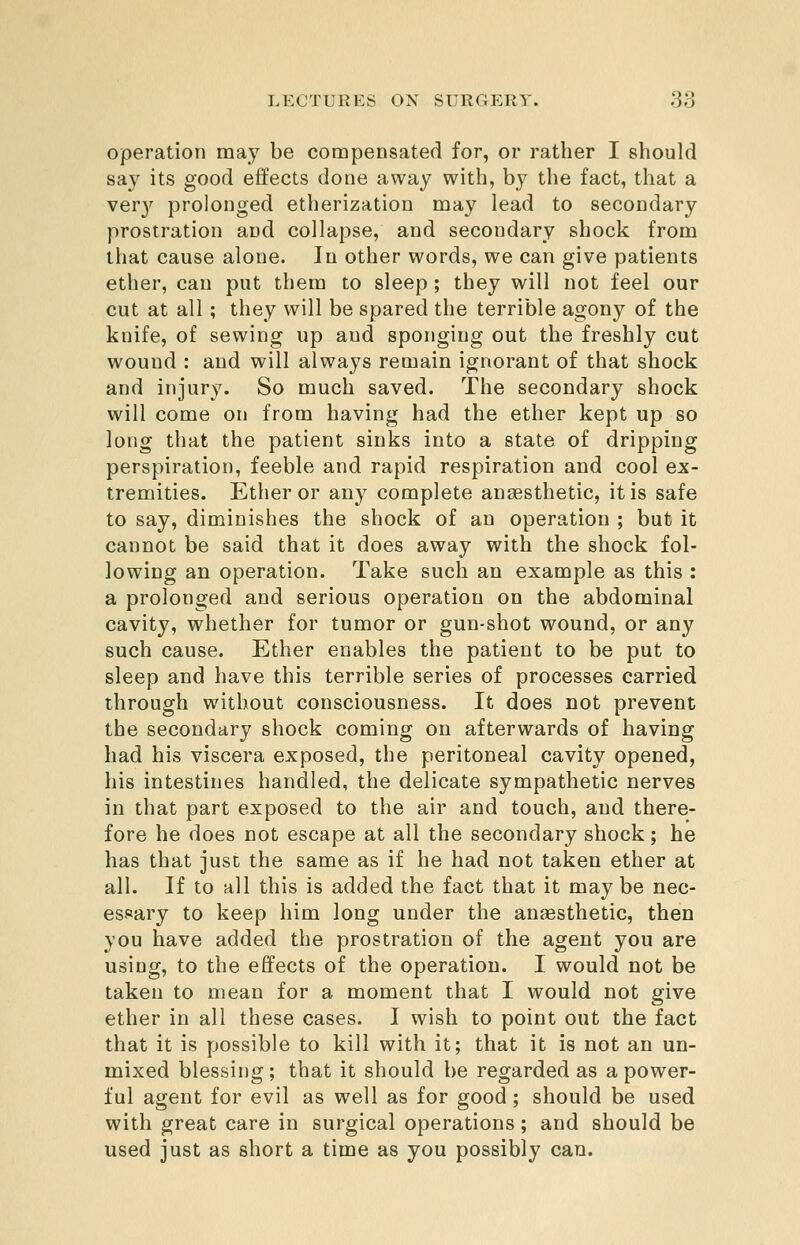 operation may be compensated for, or rather I should say its good effects done away with, by the fact, that a ver3'^ prolonged etherization may lead to secondary prostration and collapse, and secondary shock from that cause alone. In other words, we can give patients ether, can put them to sleep ; they will not feel our cut at all; they will be spared the terrible agony of the knife, of sewing up and sponging out the freshly cut wound : and will always remain ignorant of that shock and injury. So much saved. The secondary shock will come on from having had the ether kept up so long that the patient sinks into a state of dripping perspiration, feeble and rapid respiration and cool ex- tremities. Ether or any complete anaesthetic, it is safe to say, diminishes the shock of an operation ; but it cannot be said that it does away with the shock fol- lowing an operation. Take such an example as this : a prolonged and serious operation on the abdominal cavity, whether for tumor or gun-shot wound, or any such cause. Ether enables the patient to be put to sleep and have this terrible series of processes carried through without consciousness. It does not prevent the secondary shock coming on afterwards of having had his viscera exposed, the peritoneal cavity opened, his intestines handled, the delicate sympathetic nerves in that part exposed to the air and touch, and there- fore he does not escape at all the secondary shock; he has that just the same as if he had not taken ether at all. If to all this is added the fact that it may be nec- essary to keep him long under the anaesthetic, then you have added the prostration of the agent you are using, to the effects of the operation. I would not be taken to mean for a moment that I would not give ether in all these cases. I wish to point out the fact that it is possible to kill with it; that it is not an un- mixed blessing; that it should be regarded as a power- ful agent for evil as well as for good ; should be used with great care in surgical operations; and should be used just as short a time as you possibly can.
