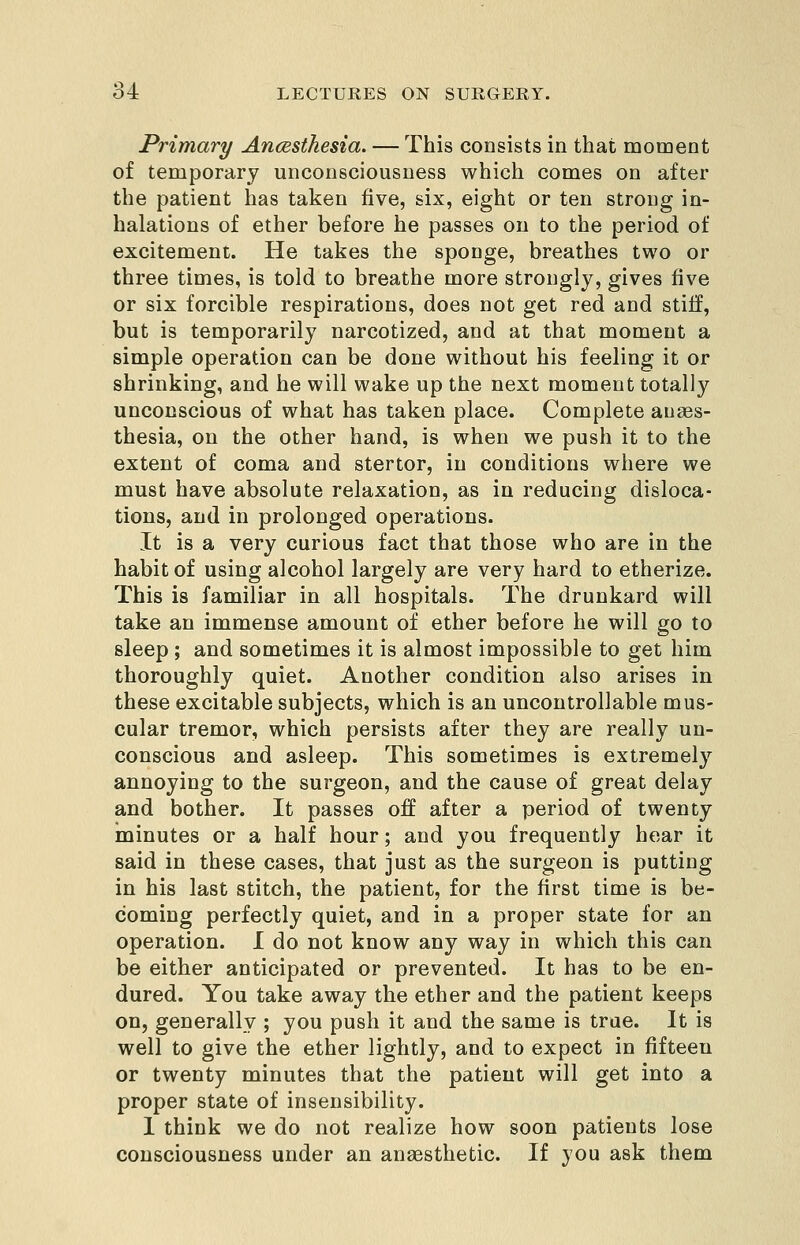 Primary Ancesthesia. — This consists in that moment of temporary unconsciousness which comes on after the patient has taken five, six, eight or ten strong in- halations of ether before he passes on to the period of excitement. He takes the sponge, breathes two or three times, is told to breathe more strongly, gives five or six forcible respirations, does not get red and stiff, but is temporarily narcotized, and at that moment a simple operation can be done without his feeling it or shrinking, and he will wake up the next moment totally unconscious of what has taken place. Complete anaes- thesia, on the other hand, is when we push it to the extent of coma and stertor, in conditions where we must have absolute relaxation, as in reducing disloca- tions, and in prolonged operations. It is a very curious fact that those who are in the habit of using alcohol largely are very hard to etherize. This is familiar in all hospitals. The drunkard will take an immense amount of ether before he will go to sleep ; and sometimes it is almost impossible to get him thoroughly quiet. Another condition also arises in these excitable subjects, which is an uncontrollable mus- cular tremor, which persists after they are really un- conscious and asleep. This sometimes is extremely annoying to the surgeon, and the cause of great delay and bother. It passes off after a period of twenty minutes or a half hour; and you frequently hear it said in these cases, that just as the surgeon is putting in his last stitch, the patient, for the first time is be- coming perfectly quiet, and in a proper state for an operation. I do not know any way in which this can be either anticipated or prevented. It has to be en- dured. You take away the ether and the patient keeps on, generally ; you push it and the same is true. It is well to give the ether lightly, and to expect in fifteen or twenty minutes that the patient will get into a proper state of insensibility. I think we do not realize how soon patients lose consciousness under an anaesthetic. If you ask them