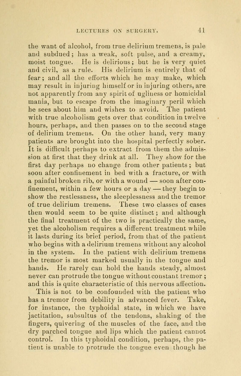 the want of alcohol, from true delirium tremens, is pale and subdued ; has a weak, soft pulse, and a creamy, moist tongue. He is delirious; but he is very quiet and civil, as a rule. His delirium is entirely that of fear; and all the efforts which he may make, which may result in injuring himself or in injuring others, are not apparently from any spirit of ugliness or homicidal mania, but to escape from the imaginary peril which he sees about him and wishes to avoid- The patient with true alcoholism gets over that condition in twelve hours, perhaps, and then passes on to the second stage of delirium tremens. On the other hand, very many patients are brought into the hospital perfectly sober. It is difficult perhaps to extract from them the admis- sion at first that they drink at all. They show for the first day perhaps no change from other patients ; but soon after confinement in bed with a fracture, or with a painful broken rib, or with a wound — soon after con- finement, within a few hours or a day — they begin to show the restlessness, the sleeplessness and the tremor of true delirium tremens. These two classes of cases then would seem to be quite distinct; and although the final treatment of the two is practically the same, yet the alcoholism requires a different treatment while it lasts during its brief period, from that of the patient who begins with a delirium tremens without any alcohol in the system. In the patient with delirium tremens the tremor is most marked usually in the tongue and hands. He rarely can hold the hands steady, almost never can protrude the tongue without constant tremor ; and this is quite characteristic of this nervous affection. This is not to be confounded with the patient who has a tremor from debility in advanced fever. Take, for instance, the typhoidal state, in which we have jactitation, subsultus of the tendons, shaking of the fingers, quivering of the muscles of the face, and the dry parched tongue and lips which the patient cannot control. In this typhoidal condition, perhaps, the pa- tient is unable to protrude the tongue even though he