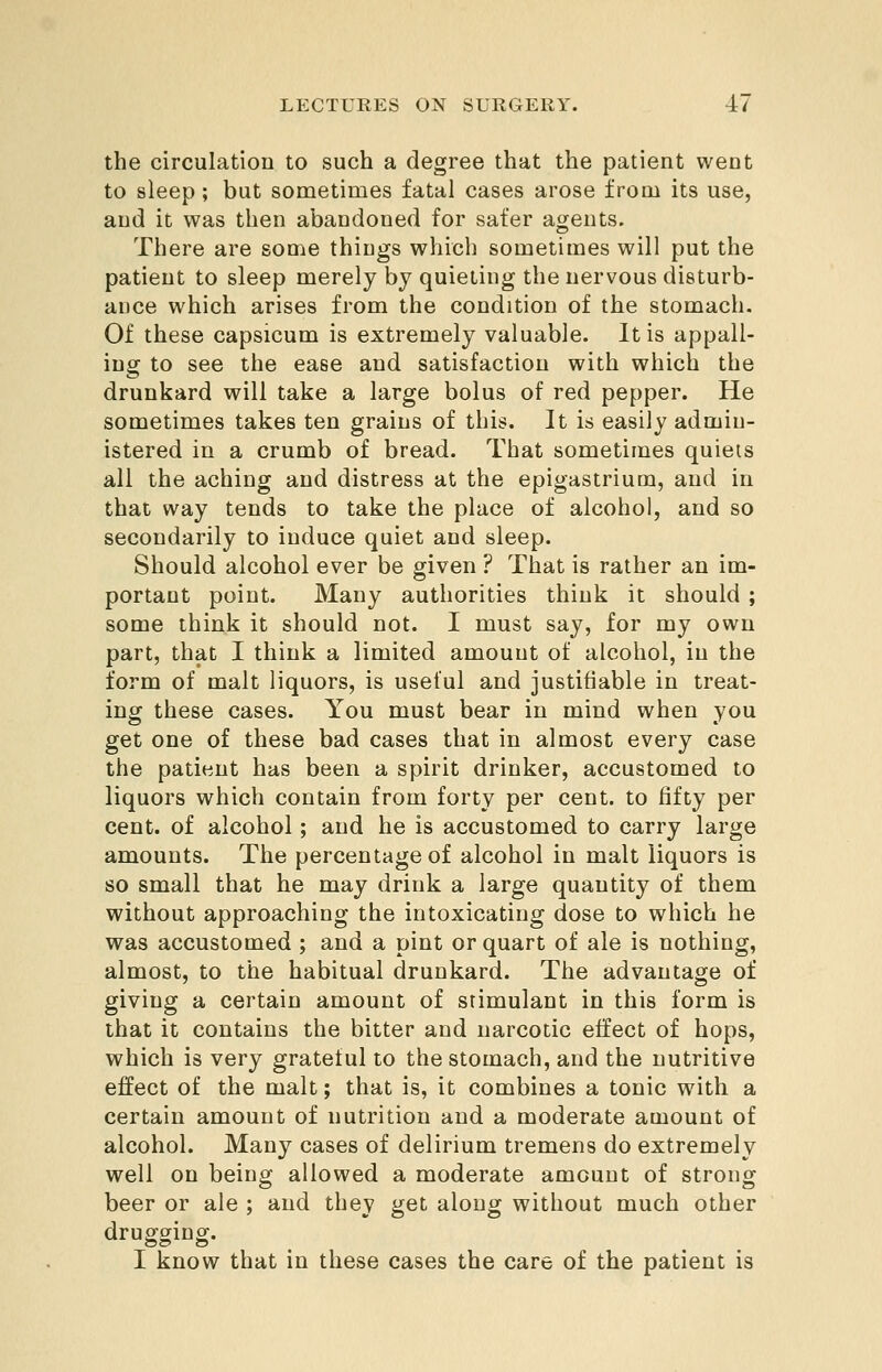 the circulatioQ to such a degree that the patient went to sleep ; but sometimes fatal cases arose from its use, and it was then abandoned for safer agents. There are some things which sometimes will put the patient to sleep merely by quieting the nervous disturb- ance which arises from the condition of the stomach. Of these capsicum is extremely valuable. It is appall- ing to see the ease and satisfaction with which the drunkard will take a large bolus of red pepper. He sometimes takes ten grains of this. It is easily admin- istered in a crumb of bread. That sometimes quiets all the aching and distress at the epigastrium, and in that way tends to take the place of alcohol, and so secondarily to induce quiet and sleep. Should alcohol ever be given ? That is rather an im- portant point. Many authorities think it should ; some think it should not. I must say, for my own part, that I think a limited amount of alcohol, in the form of malt liquors, is useful and justifiable in treat- ing these cases. You must bear in mind when you get one of these bad cases that in almost every case the patient has been a spirit drinker, accustomed to liquors which contain from forty per cent, to fifty per cent, of alcohol; and he is accustomed to carry large amounts. The percentage of alcohol in malt liquors is so small that he may drink a large quantity of them without approaching the intoxicating dose to which he was accustomed ; and a pint or quart of ale is nothing, almost, to the habitual drunkard. The advantage of giving a certain amount of stimulant in this form is that it contains the bitter and narcotic effect of hops, which is very grateful to the stomach, and the nutritive effect of the malt; that is, it combines a tonic with a certain amount of nutrition and a moderate amount of alcohol. Many cases of delirium tremens do extremely well on being allowed a moderate amount of strong beer or ale ; and they get along without much other drusfging. I know that in these cases the care of the patient is