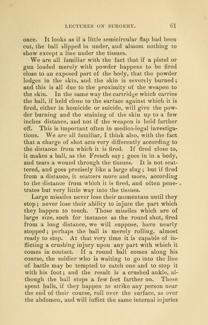 once. It looks as if a little semicircular flap had been cut, the ball slipped in under, and almost nothing to show except a line under the tissues. We are all familiar with the fact that if a pistol or gun loaded merely with powder happens to be fired close to an exposed part of the body, that the powder lodges in the skin, and the skin is severely burned; and this is all due to the proximity of the weapon to the skin. In the same way the cartridge which carries the ball, if held close to the surface against which it is fired, either in homicide or suicide, will give the pow- der burning and the staining of the skin up to a few inches distance, and not if the weapon is held farther off. This is important often in medico-legal investiga- tions. We are all familiar, I think also, with the fact that a charge of shot acts very differently according to the distance from which it is fired. If fired close to, it makes a ball, as the French say; goes in in a body, and tears a wound through the tissues. It is not scat- tered, and goes precisely like a large slug; but if fired from a distance, it scatters more and more, according to the distance from which it is fired, and often pene- trates but very little way into the tissues. Large missiles never lose their momentum until they stop; never lose their ability to injure the part which they happen to touch. Those missiles which are of large size, such for instance as the round shot, fired from a long distance, we will suppose, have nearly stopped; perhaps the ball is merely rolling, almost ready to stop. At that very time it is capable of in- flicting a crushing injury upon any part with which it comes in contact. If a round ball comes along his course, the soldier who is waiting to go into the line of battle may be tempted to catch one and to stop it with his foot; and the result is a crushed ankle, al- though the ball stops a few feet farther on. These spent balls, if they happen to strike any person near the end of their course, roll over the surface, as over the abdomen, and will inflict the same internal injuries