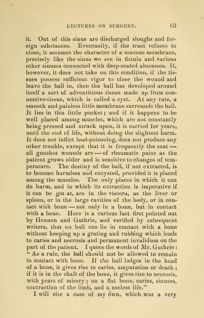 it. Out of this sinus are discharged sloughs and for- eign substances. Eventually, if the tract refuses to close, it assumes the character of a mucous membrane, precisely like the sinus we see in fistula and various other sinuses connected with deep-seated abscesses. If, however, it does not take on this condition, if the tis- sues possess sufficient vigor to close the wound and leave the ball in, then the ball has developed around itself a sort of adventitious tissue made up from con- nective-tissue, which is called a cyst. At any rate, a smooth and painless little membrane surrounds the ball. It lies in this little pocket; and if it happens to be well placed among muscles, which are not constantly being pressed and struck upon, it is carried for years, until the end of life, without doing the slightest harm. It does not inflict lead-poisoning, does not produce any other trouble, except that it is frequently the seat — all gunshot wounds are — of rheumatic pains as the patient grows older and is sensitive to changes of tem- perature. The destiny of the ball, if not extracted, is to become harmless and encysted, provided it is placed among the muscles. The only places in which it can do harm, and in which its extraction is imperative if it can be got at, are in the viscera, as the liver or spleen, or in the large cavities of the body, or in con- tact with bone — not only in a bone, but in contact with a bone. Here is a curious fact first pointed out by Hennen and Guthrie, and verified by subsequent writers, that no ball can lie in contact with a bone without keeping up a grating and rubbing which leads to caries and necrosis and permanent invalidism on the part of the patient. I quote the words of Mr. Guthrie :  As a rule, the ball should not be allowed to remain in contact with bone. If the ball lodges in the head of a bone, it gives rise to caries, amputation or death ; if it is in the shaft of the bone, it gives rise to necrosis, with years of misery ; on a flat bone, caries, sinuses, contraction of the limb, and a useless life. I will cite a case of my own, which was a very