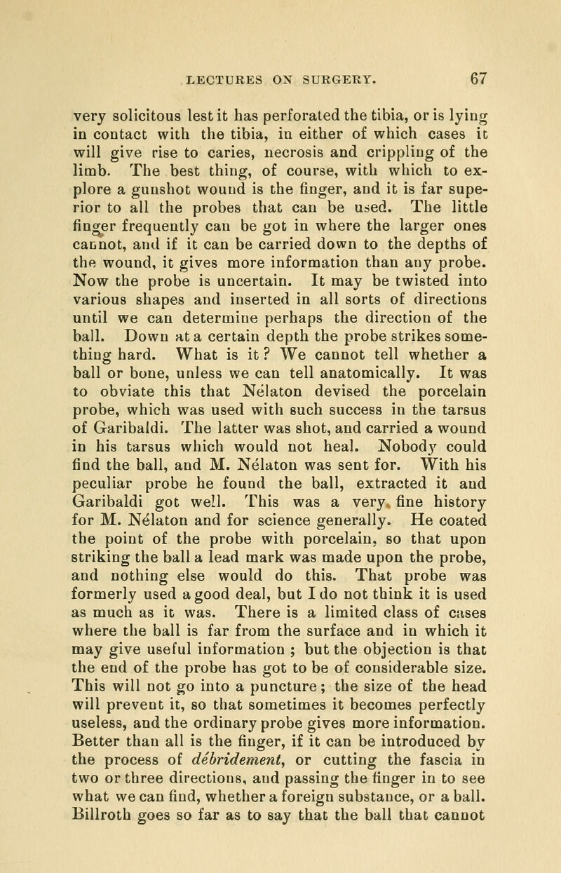 very solicitous lest it has perforated the tibia, oris lying in contact with the tibia, in either of which cases it will give rise to caries, necrosis and crippling of the limb. The best thing, of course, with which to ex- plore a gunshot wound is the finger, and it is far supe- rior to all the probes that can be used. The little finger frequently can be got in where the larger ones cannot, and if it can be carried down to the depths of the wound, it gives more information than any probe. Now the probe is uncertain. It may be twisted into various shapes and inserted in all sorts of directions until we can determine perhaps the direction of the ball. Down at a certain depth the probe strikes some- thing hard. What is it ? We cannot tell whether a ball or bone, unless we can tell anatomically. It was to obviate this that Nelaton devised the porcelain probe, which was used with such success in the tarsus of Garibaldi. The latter was shot, and carried a wound in his tarsus which would not heal. Nobody could find the ball, and M. Nelaton was sent for. With his peculiar probe he found the ball, extracted it and Garibaldi got well. This was a very, fine history for M. Nelaton and for science generally. He coated the point of the probe with porcelain, so that upon striking the ball a lead mark was made upon the probe, and nothing else would do this. That probe was formerly used a good deal, but I do not think it is used as much as it was. There is a limited class of cases where the ball is far from the surface and in which it may give useful information ; but the objection is that the end of the probe has got to be of considerable size. This will not go into a puncture; the size of the head will prevent it, so that sometimes it becomes perfectly useless, and the ordinary probe gives more information. Better than all is the finger, if it can be introduced by the process of debridement, or cutting the fascia in two or three directions, and passing the finger in to see what we can find, whether a foreign substance, or a ball. Billroth goes so far as to say that the ball that cannot