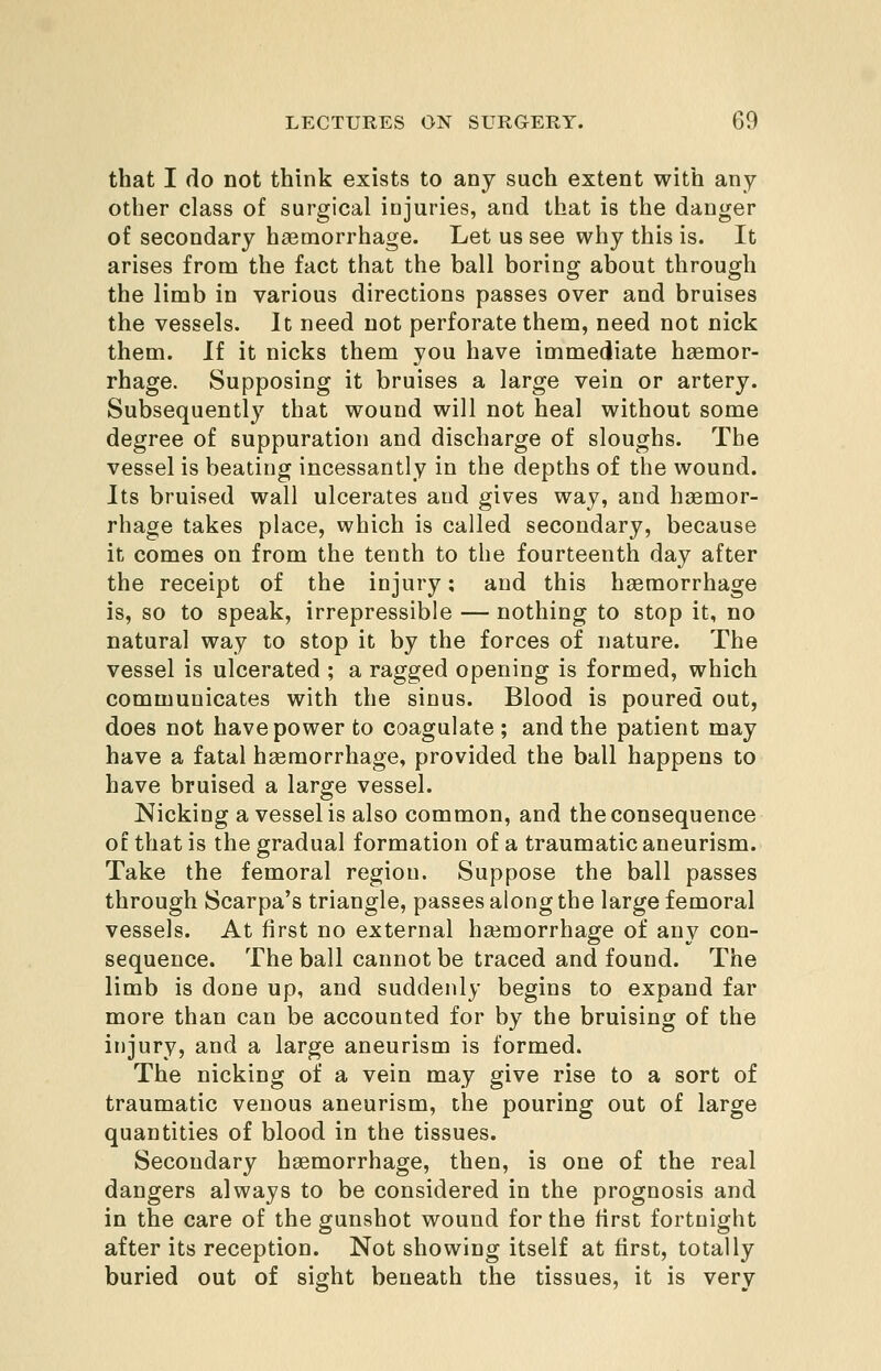 that I do not think exists to any such extent with any other class of surgical injuries, and that is the danger of secondary hasmorrhage. Let us see why this is. It arises from the fact that the ball boring about through the limb in various directions passes over and bruises the vessels. It need not perforate them, need not nick them. If it nicks them you have immediate haemor- rhage. Supposing it bruises a large vein or artery. Subsequently that wound will not heal without some degree of suppuration and discharge of sloughs. The vessel is beating incessantly in the depths of the wound. Its bruised wall ulcerates and gives way, and haemor- rhage takes place, which is called secondary, because it comes on from the tenth to the fourteenth day after the receipt of the injury; and this haemorrhage is, so to speak, irrepressible — nothing to stop it, no natural way to stop it by the forces of nature. The vessel is ulcerated ; a ragged opening is formed, which communicates with the sinus. Blood is poured out, does not have power to coagulate ; and the patient may have a fatal haemorrhage, provided the ball happens to have bruised a large vessel. Nicking a vessel is also common, and the consequence of that is the gradual formation of a traumatic aneurism. Take the femoral region. Suppose the ball passes through Scarpa's triangle, passes along the large femoral vessels. At first no external haemorrhage of any con- sequence. The ball cannot be traced and found. The limb is done up, and suddenly begins to expand far more than can be accounted for by the bruising of the injury, and a large aneurism is formed. The nicking of a vein may give rise to a sort of traumatic venous aneurism, the pouring out of large quantities of blood in the tissues. Secondary haemorrhage, then, is one of the real dangers always to be considered in the prognosis and in the care of the gunshot wound for the first fortnight after its reception. Not showing itself at first, totally buried out of sight beneath the tissues, it is very