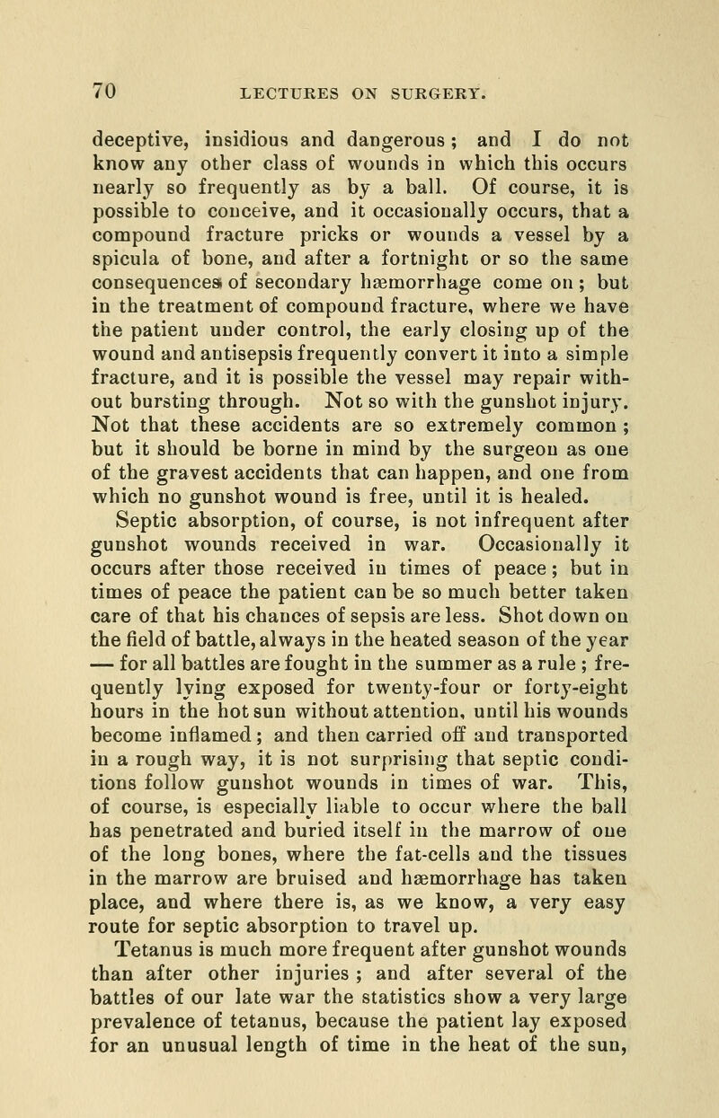 deceptive, insidious and dangerous; and I do not know any other class of wounds in which this occurs nearly so frequently as by a ball. Of course, it is possible to conceive, and it occasionally occurs, that a compound fracture pricks or wounds a vessel by a spicula of bone, and after a fortnight or so the same consequences! of secondary haemorrhage come on ; but in the treatment of compound fracture, where we have the patient under control, the early closing up of the wound and antisepsis frequently convert it into a simple fracture, and it is possible the vessel may repair with- out bursting through. Not so with the gunshot injury. Not that these accidents are so extremely common ; but it should be borne in mind by the surgeon as one of the gravest accidents that can happen, and one from which no gunshot wound is free, until it is healed. Septic absorption, of course, is not infrequent after gunshot wounds received in war. Occasionally it occurs after those received in times of peace; but in times of peace the patient can be so much better taken care of that his chances of sepsis are less. Shot down on the field of battle, always in the heated season of the year — for all battles are fought in the summer as a rule ; fre- quently lying exposed for twenty-four or forty-eight hours in the hot sun without attention, until his wounds become inflamed; and then carried off and transported in a rough way, it is not surprising that septic condi- tions follow gunshot wounds in times of war. This, of course, is especially liable to occur where the ball has penetrated and buried itself in the marrow of one of the long bones, where the fat-cells and the tissues in the marrow are bruised and haemorrhage has taken place, and where there is, as we know, a very easy route for septic absorption to travel up. Tetanus is much more frequent after gunshot wounds than after other injuries ; and after several of the battles of our late war the statistics show a very large prevalence of tetanus, because the patient lay exposed for an unusual length of time in the heat of the sun,