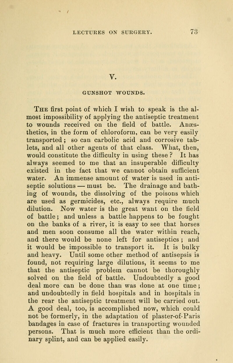 V. GUNSHOT WOUNDS. The first point of which I wish to speak is the al- most impossibility of applying the antiseptic treatment to wounds received on the field of battle. Anaes- thetics, in the form of chloroform, can be very easily transported; so can carbolic acid and corrosive tab- lets, and all other agents of that class. What, then, would constitute the difficulty in using these ? It has always seemed to me that an insuperable difficulty existed in the fact that we cannot obtain sufficient water. An immense amount of water is used in anti- septic solutions — must be. The drainage and bath- ing of wounds, the dissolving of the poisons which are used as germicides, etc., always require much dilution. Now water is the great want on the field of battle; and unless a battle happens to be fought on the banks of a river, it is easy to see that horses and men soon consume all the water within reach, and there would be none left for antiseptics ; and it would be impossible to transport it. It is bulky and heavy. Until some other method of antisepsis is found, not requiring large dilutions, it seems to me that the antiseptic problem cannot be thoroughly solved on the field of battle. Undoubtedly a good deal more can be done than was done at one time; and undoubtedly in field hospitals and in hospitals in the rear the antiseptic treatment will be carried out. A good deal, too, is accomplished now, which could not be formerly, in the adaptation of plaster-of-Paris bandages in case of fractures in transporting wounded persons. That is much more etficient than the ordi- nary splint, and can be applied easily.