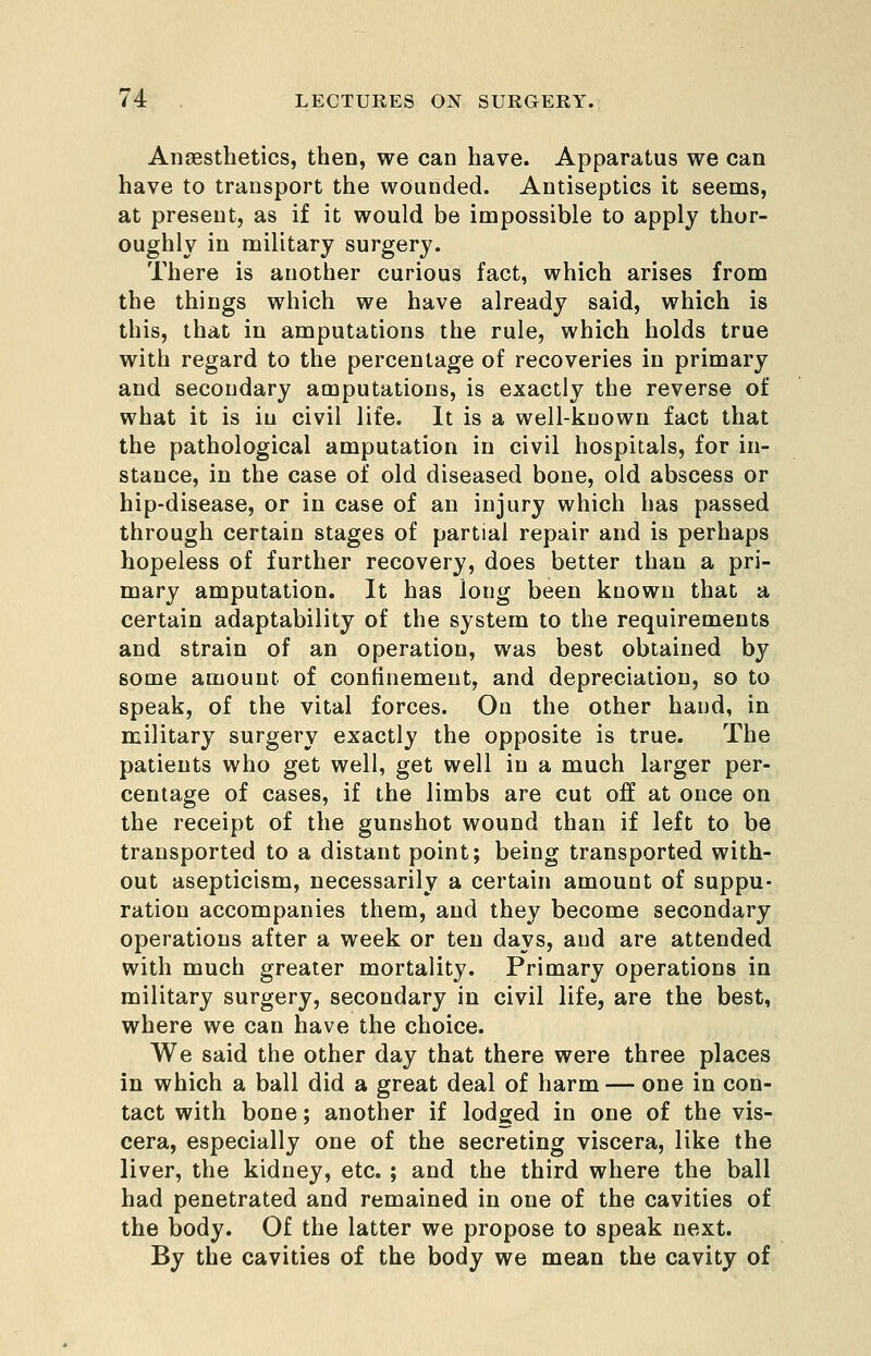 Anaesthetics, then, we can have. Apparatus we can have to transport the wounded. Antiseptics it seems, at present, as if it would be impossible to apply thor- oughly in military surgery. There is another curious fact, which arises from the things which we have already said, which is this, that in amputations the rule, which holds true with regard to the percentage of recoveries in primary and secondary amputations, is exactly the reverse of what it is in civil life. It is a well-known fact that the pathological amputation in civil hospitals, for in- stance, in the case of old diseased bone, old abscess or hip-disease, or in case of an injury which has passed through certain stages of partial repair and is perhaps hopeless of further recovery, does better than a pri- mary amputation. It has long been known that a certain adaptability of the system to the requirements and strain of an operation, was best obtained by some amount of confinement, and depreciation, so to speak, of the vital forces. On the other hand, in military surgery exactly the opposite is true. The patients who get well, get well in a much larger per- centage of cases, if the limbs are cut off at once on the receipt of the gunshot wound than if left to be transported to a distant point; being transported with- out asepticism, necessarily a certain amount of suppu- ration accompanies them, and they become secondary operations after a week or ten days, and are attended with much greater mortality. Primary operations in military surgery, secondary in civil life, are the best, where we can have the choice. We said the other day that there were three places in which a ball did a great deal of harm — one in con- tact with bone; another if lodged in one of the vis- cera, especially one of the secreting viscera, like the liver, the kidney, etc. ; and the third where the ball had penetrated and remained in one of the cavities of the body. Of the latter we propose to speak next. By the cavities of the body we mean the cavity of