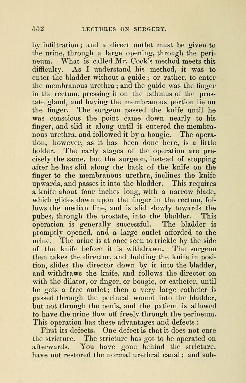 by infiltration; and a direct outlet must be given to the urine, through a large opening, through the peri- neum. What is called Mr. Cock's method meets this difficulty. As I understand his method, it was to enter the bladder without a guide ; or rather, to enter the membranous urethra; and the guide was the finger in the rectum, pressing it on the isthmus of the pros- tate gland, and having the membranous portion lie on the finger. The surgeon passed the knife until he was conscious the point came down nearly to his finger, and slid it along until it entered the membra- nous urethra, and followed it by a bougie. The opera- tion, however, as it has been done here, is a little bolder. The early stages of the operation are pre- cisely the same, but the surgeon, instead of stopping after he has slid along the back of the knife on the finger to the membranous urethra, inclines the knife upwards, and passes it into the bladder. This requires a knife about four inches long, with a narrow blade, which glides down upon the finger in the rectum, fol- lows the median line, and is slid slowly towards the pubes, through the prostate, into the bladder. This operation is generally successful. The bladder is promptly opened, and a large outlet afforded to the urine. The urine is at once seen to trickle by the side of the knife before it is withdrawn. The surgeon then takes the director, and holding the knife in posi- tion, slides the director down by it into the bladder, and withdraws the knife, and follows the director on with the dilator, or finger, or bougie, or catheter, until he gets a free outlet; then a very large catheter is passed through the perineal wound into the bladder, but not through the penis, and the patient is allowed to have the urine flow off freely through the perineum. This operation has these advantages and defects: First its defects. One defect is that it does not cure the stricture. The stricture has got to be operated on afterwards. You have gone behind the stricture, have not restored the normal urethral canal; and sub-