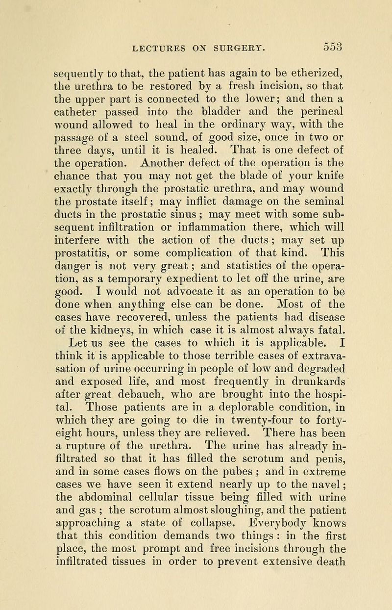 sequently to that, the patient has again to be etherized, the urethra to be restored by a fresh incision, so that the upper part is connected to the lower; and then a catheter passed into the bladder and the perineal wound allowed to heal in the ordinary way, with the passage of a steel sound, of good size, once in two or three days, until it is healed. That is one defect of the operation. Another defect of the operation is the chance that you may not get the blade of your knife exactly through the prostatic urethra, and may wound the prostate itself; may inflict damage on the seminal ducts in the prostatic sinus; may meet with some sub- sequent infiltration or inflammation there, which will interfere with the action of the ducts; may set up prostatitis, or some complication of that kind. This danger is not very great; and statistics of the opera- tion, as a temporary expedient to let off the urine, are good. 1 would not advocate it as an operation to be done when anything else can be done. Most of the cases have recovered, unless the patients had disease of the kidneys, in which case it is almost always fatal. Let us see the cases to which it is applicable. I think it is applicable to those terrible cases of extrava- sation of urine occurring in people of low and degraded, and exposed life, and most frequently in drunkards after great debauch, who are brought into the hospi- tal. Those patients are in a deplorable condition, in which they are going to die in twenty-four to forty- eight hours, unless they are relieved. There has been a rupture of the urethra. The urine has already in- filtrated so that it has filled the scrotum and penis, and in some cases flows on the pubes ; and in extreme cases we have seen it extend nearly up to the navel; the abdominal cellular tissue being filled with urine and gas ; the scrotum almost sloughing, and the patient approaching a state of collapse. Everybody knows that this condition demands two things : in the first place, the most prompt and free incisions through the infiltrated tissues in order to prevent extensive death